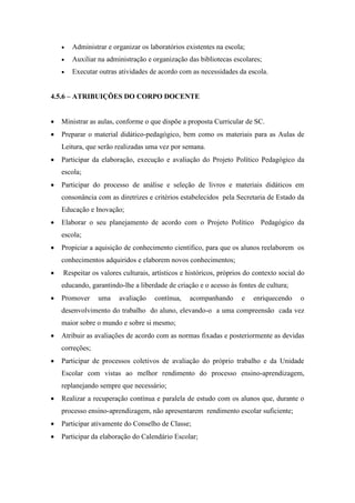  Administrar e organizar os laboratórios existentes na escola;
 Auxiliar na administração e organização das bibliotecas escolares;
 Executar outras atividades de acordo com as necessidades da escola.
4.5.6 – ATRIBUIÇÕES DO CORPO DOCENTE
 Ministrar as aulas, conforme o que dispõe a proposta Curricular de SC.
 Preparar o material didático-pedagógico, bem como os materiais para as Aulas de
Leitura, que serão realizadas uma vez por semana.
 Participar da elaboração, execução e avaliação do Projeto Político Pedagógico da
escola;
 Participar do processo de análise e seleção de livros e materiais didáticos em
consonância com as diretrizes e critérios estabelecidos pela Secretaria de Estado da
Educação e Inovação;
 Elaborar o seu planejamento de acordo com o Projeto Político Pedagógico da
escola;
 Propiciar a aquisição de conhecimento científico, para que os alunos reelaborem os
conhecimentos adquiridos e elaborem novos conhecimentos;
 Respeitar os valores culturais, artísticos e históricos, próprios do contexto social do
educando, garantindo-lhe a liberdade de criação e o acesso às fontes de cultura;
 Promover uma avaliação contínua, acompanhando e enriquecendo o
desenvolvimento do trabalho do aluno, elevando-o a uma compreensão cada vez
maior sobre o mundo e sobre si mesmo;
 Atribuir as avaliações de acordo com as normas fixadas e posteriormente as devidas
correções;
 Participar de processos coletivos de avaliação do próprio trabalho e da Unidade
Escolar com vistas ao melhor rendimento do processo ensino-aprendizagem,
replanejando sempre que necessário;
 Realizar a recuperação contínua e paralela de estudo com os alunos que, durante o
processo ensino-aprendizagem, não apresentarem rendimento escolar suficiente;
 Participar ativamente do Conselho de Classe;
 Participar da elaboração do Calendário Escolar;
 
