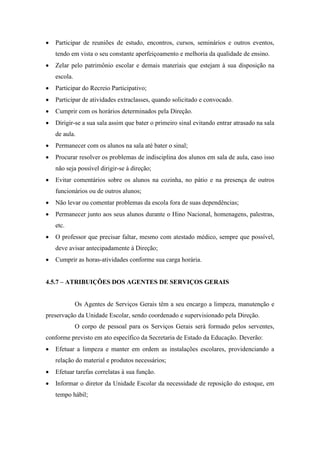  Participar de reuniões de estudo, encontros, cursos, seminários e outros eventos,
tendo em vista o seu constante aperfeiçoamento e melhoria da qualidade de ensino.
 Zelar pelo patrimônio escolar e demais materiais que estejam à sua disposição na
escola.
 Participar do Recreio Participativo;
 Participar de atividades extraclasses, quando solicitado e convocado.
 Cumprir com os horários determinados pela Direção.
 Dirigir-se a sua sala assim que bater o primeiro sinal evitando entrar atrasado na sala
de aula.
 Permanecer com os alunos na sala até bater o sinal;
 Procurar resolver os problemas de indisciplina dos alunos em sala de aula, caso isso
não seja possível dirigir-se à direção;
 Evitar comentários sobre os alunos na cozinha, no pátio e na presença de outros
funcionários ou de outros alunos;
 Não levar ou comentar problemas da escola fora de suas dependências;
 Permanecer junto aos seus alunos durante o Hino Nacional, homenagens, palestras,
etc.
 O professor que precisar faltar, mesmo com atestado médico, sempre que possível,
deve avisar antecipadamente à Direção;
 Cumprir as horas-atividades conforme sua carga horária.
4.5.7 – ATRIBUIÇÕES DOS AGENTES DE SERVIÇOS GERAIS
Os Agentes de Serviços Gerais têm a seu encargo a limpeza, manutenção e
preservação da Unidade Escolar, sendo coordenado e supervisionado pela Direção.
O corpo de pessoal para os Serviços Gerais será formado pelos serventes,
conforme previsto em ato específico da Secretaria de Estado da Educação. Deverão:
 Efetuar a limpeza e manter em ordem as instalações escolares, providenciando a
relação do material e produtos necessários;
 Efetuar tarefas correlatas à sua função.
 Informar o diretor da Unidade Escolar da necessidade de reposição do estoque, em
tempo hábil;
 