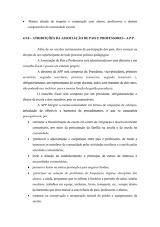  Manter atitude de respeito e cooperação com alunos, professores e demais
componentes da comunidade escolar.
4.5.8 – ATRIBUIÇÕES DA ASSOCIAÇÃO DE PAIS E PROFESSORES - A.P.P.
Além de ser um dos instrumentos de participação dos pais, deve avançar na
direção de ser coparticipante de todo processo político-pedagógico.
A Associação de Pais e Professores será administrada por uma diretoria e um
conselho fiscal e possui um estatuto próprio.
A diretoria da APP será composta de: Presidente, vice-presidente, primeiro
secretário, segundo secretário, primeiro tesoureiro, segundo tesoureiro e,
obrigatoriamente, um representante do corpo docente, todos com mandato de dois anos,
não podendo ser reeleitos para a mesma função da gestão precedente.
O conselho fiscal será composto por um presidente, obrigatoriamente o
diretor da escola e dois membros, pais ou responsáveis.
A APP Integrar a escola-comunidade em termos de conjunção de esforços,
articulação de objetivos e harmonia de procedimentos, o que se caracteriza
principalmente por:
 estimular a transformação da escola em centro de integração e desenvolvimento
comunitário, por meio da participação da família na escola e da escola na
comunidade;
 promover a aproximação e cooperação entre pais e professores, de modo a
interessar os membros da comunidade pelas atividades escolares e a escola pelas
atividades comunitárias;
 levar à direção do estabelecimento a promoção de cursos de interesse e
necessidades comunitárias;
 promover festas ou outras promoções para angariar fundos;
 participar na solução de problemas de frequência, higiene, disciplina dos
alunos, e ainda, programas que se refiram à horários e períodos de aulas, tarefas
escolares, trabalhos em equipe, uniforme, livros, transporte, etc., sempre dentro
da harmonia que deve marcar a convivência de pais, professores e alunos;
 cooperar na conservação e recuperação normal do prédio e equipamentos da
escola;
 
