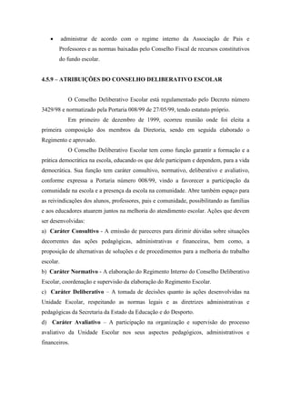  administrar de acordo com o regime interno da Associação de Pais e
Professores e as normas baixadas pelo Conselho Fiscal de recursos constitutivos
do fundo escolar.
4.5.9 – ATRIBUIÇÕES DO CONSELHO DELIBERATIVO ESCOLAR
O Conselho Deliberativo Escolar está regulamentado pelo Decreto número
3429/98 e normatizado pela Portaria 008/99 de 27/05/99, tendo estatuto próprio.
Em primeiro de dezembro de 1999, ocorreu reunião onde foi eleita a
primeira composição dos membros da Diretoria, sendo em seguida elaborado o
Regimento e aprovado.
O Conselho Deliberativo Escolar tem como função garantir a formação e a
prática democrática na escola, educando os que dele participam e dependem, para a vida
democrática. Sua função tem caráter consultivo, normativo, deliberativo e avaliativo,
conforme expressa a Portaria número 008/99, vindo a favorecer a participação da
comunidade na escola e a presença da escola na comunidade. Abre também espaço para
as reivindicações dos alunos, professores, pais e comunidade, possibilitando as famílias
e aos educadores atuarem juntos na melhoria do atendimento escolar. Ações que devem
ser desenvolvidas:
a) Caráter Consultivo - A emissão de pareceres para dirimir dúvidas sobre situações
decorrentes das ações pedagógicas, administrativas e financeiras, bem como, a
proposição de alternativas de soluções e de procedimentos para a melhoria do trabalho
escolar.
b) Caráter Normativo - A elaboração do Regimento Interno do Conselho Deliberativo
Escolar, coordenação e supervisão da elaboração do Regimento Escolar.
c) Caráter Deliberativo – A tomada de decisões quanto às ações desenvolvidas na
Unidade Escolar, respeitando as normas legais e as diretrizes administrativas e
pedagógicas da Secretaria da Estado da Educação e do Desporto.
d) Caráter Avaliativo – A participação na organização e supervisão do processo
avaliativo da Unidade Escolar nos seus aspectos pedagógicos, administrativos e
financeiros.
 