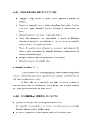 4.5.10 - ATRIBUIÇÕES DO GRÊMIO ESTUDANTIL
 Congregar o corpo discente da escola, visando aprimorar o exercício da
cidadania;
 Promover a cooperação entre os alunos, educadores, funcionários, Conselho
Deliberativo Escolar, Associação de Pais e Professores e outras entidades da
escola;
 Defender os interesses individuais e coletivos dos alunos;
 Pugnar pela democracia, pela independência e respeito às liberdades
fundamentais do homem, sem distinções de raça, cor, sexo, nacionalidade,
convicção política, ou religiosa, entre outros;
 Primar pelo aperfeiçoamento intelectual dos associados e pela adequação do
ensino às reais necessidades do educando, buscando o aprimoramento do
processo ensino aprendizagem;
 Zelar pelo respeito às liberdades fundamentais do ser humano;
 Realizar intercâmbio com entidades afins.
4.5.11 - O CORPO DISCENTE
Além de serem alvo do trabalho pedagógico, esta Unidade Escolar garantirá
espaços e instrumentalização para se organizarem como segmento importantíssimo em
todo o processo educacional e social.
O Corpo Discente é constituído por todos os alunos regularmente
matriculados nos cursos em funcionamento na Unidade Escolar e os alunos atendidos
no SAEDE que são matriculados em outras escolas.
4.5.11.1 - CONSTITUIRÃO DIREITOS DOS ALUNOS
 Igualdade de condições para o acesso e permanência na escola.
 Ser respeitado na sua condição de ser humano, sem sofrer qualquer discriminação
de caráter religioso, político, racial ou sexual.
 Ser ouvido, interpretado e atendido em suas solicitações coerentes e justas.
 