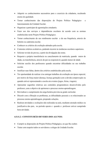  Adquirir os conhecimentos necessários para o exercício da cidadania, recebendo
ensino de qualidade.
 Tomar conhecimento das disposições do Projeto Político Pedagógico e
funcionamento da Unidade Escolar.
 Organizar e participar de agremiações estudantis.
 Fazer uso dos serviços e dependências escolares de acordo com as normas
estabelecidas neste Projeto Político Pedagógico.
 Tomar conhecimento do seu rendimento escolar e da sua frequência, através do
boletim ou caderneta escolar.
 Conhecer os critérios de avaliação adotados pela escola.
 Contestar critérios avaliativos, podendo recorrer às instâncias escolares superiores.
 Solicitar revisão de provas, a partir da divulgação das notas.
 Requerer a própria transferência ou cancelamento de matrícula, quando maior de
idade, ou transferência, através do pai ou responsável, quando menor de idade.
 Solicitar auxílio dos professores quando encontrar dificuldades no seu trabalho
escolar.
 Justificar suas faltas, dentro dos critérios estabelecidos pela escola.
 Ter oportunidade de realizar e/ou entregar trabalhos de avaliação em época especial,
por motivo de força maior (doença, licença gestação) com a devida comprovação ou
quando estiver representando a escola em eventos (jogos, feiras, viagens).
 Apresentar sugestões relativas aos conteúdos programáticos desenvolvidos pelo
professor, com o objetivo de aprimorar o processo ensino-aprendizagem.
 Reivindicar o cumprimento da carga horária prevista na grade curricular.
 Discutir com a Direção os problemas, as dificuldades pessoais e os relacionados ao
processo ensino-aprendizagem, propondo soluções.
 Realizar atividades e avaliações não realizadas na aula, mediante atestado médico ou
justificativa dos pais, no período oposto e quando o professor estiver cumprindo
hora-atividade.
4.5.11.2 - CONSTITUIRÃO DEVERES DOS ALUNOS:
 Cumprir as disposições do Projeto Político Pedagógico, no que lhe couber.
 Tratar com respeito todos os servidores e colegas da Unidade Escolar.
 