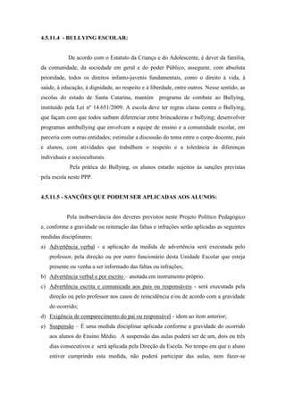 4.5.11.4 - BULLYING ESCOLAR:
De acordo com o Estatuto da Criança e do Adolescente, é dever da família,
da comunidade, da sociedade em geral e do poder Público, assegurar, com absoluta
prioridade, todos os direitos infanto-juvenis fundamentais, como o direito à vida, à
saúde, à educação, à dignidade, ao respeito e à liberdade, entre outros. Nesse sentido, as
escolas do estado de Santa Catarina, mantém programa de combate ao Bullying,
instituído pela Lei nº 14.651/2009. A escola deve ter regras claras contra o Bullying,
que façam com que todos saibam diferenciar entre brincadeiras e bullying; desenvolver
programas antibullying que envolvam a equipe de ensino e a comunidade escolar, em
parceria com outras entidades; estimular a discussão do tema entre o corpo docente, pais
e alunos, com atividades que trabalhem o respeito e a tolerância às diferenças
individuais e socioculturais.
Pela prática do Bullying, os alunos estarão sujeitos às sanções previstas
pela escola neste PPP.
4.5.11.5 - SANÇÕES QUE PODEM SER APLICADAS AOS ALUNOS:
Pela inobservância dos deveres previstos neste Projeto Político Pedagógico
e, conforme a gravidade ou reiteração das faltas e infrações serão aplicadas as seguintes
medidas disciplinares:
a) Advertência verbal - a aplicação da medida de advertência será executada pelo
professor, pela direção ou por outro funcionário desta Unidade Escolar que esteja
presente ou venha a ser informado das faltas ou infrações;
b) Advertência verbal e por escrito – anotada em instrumento próprio.
c) Advertência escrita e comunicada aos pais ou responsáveis - será executada pela
direção ou pelo professor nos casos de reincidência e/ou de acordo com a gravidade
do ocorrido;
d) Exigência de comparecimento do pai ou responsável - idem ao item anterior;
e) Suspensão – É uma medida disciplinar aplicada conforme a gravidade do ocorrido
aos alunos do Ensino Médio. A suspensão das aulas poderá ser de um, dois ou três
dias consecutivos e será aplicada pela Direção da Escola. No tempo em que o aluno
estiver cumprindo esta medida, não poderá participar das aulas, nem fazer-se
 