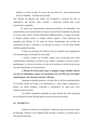 presente no recinto escolar. O mesmo não terá direito de fazer posteriormente
provas ou trabalhos ocorridos neste período.
Obs: Quando for aplicada esta sanção, será obrigatória a presença dos pais ou
responsáveis, que deverão trazer assinado o documento emitido pela escola
comunicando a suspensão.
Os alunos que frequentemente apresentam problemas de indisciplina, mau
comportamento ou descumprimento das regras da escola ficarão impedidos de participar
de eventos como: OLEV, OLEMI, MOLEQUE BOM DE BOLA e Viagens de Estudo.
A Direção também tomará as medidas cabíveis quando o aluno apresentar três
passagens pela Direção. Se for aluno do Ensino Fundamental, será enviado um
comunicado aos pais e solicitada a sua presença na escola; se for do Ensino Médio
receberá suspensão das aulas.
O aluno que participar do desfile de Sete de Setembro será recompensado
com uma pontuação na disciplina de sua escolha.
A Escola, reunida em Conselho, poderá criar mecanismos para coibir
comportamentos individuais ou coletivos que venham a prejudicar o processo ensino-
aprendizagem e as normas da escola, ou outros atos ocorridos no recinto da escola que
não estão relacionados nos itens anteriores.
A Direção da Escola pode tomar, a qualquer tempo, medidas cabíveis
nos casos de indisciplina, sempre em consonância com este PPP, para um melhor
relacionamento entre discentes, docentes e Direção.
Esgotadas as medidas anteriores, a direção fará os devidos encaminhamentos
ao Conselho Tutelar da Criança e do Adolescente ou outros órgãos competentes, e
poderá, em última instância, aconselhar a transferência do aluno para outro
estabelecimento de ensino.
As medidas disciplinares aplicadas ao corpo discente não serão registradas
em seu Histórico Escolar, devendo apenas constar nos assentos escolares.
4.6 – MATRÍCULA
O plano de matrícula será elaborado, anualmente, pela Secretaria de Estado
da Educação, cabendo a esta Unidade Escolar divulgar o período e os critérios para a
efetivação da matrícula.
 