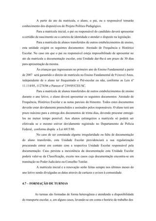 A partir do ato da matrícula, o aluno, o pai, ou o responsável tomarão
conhecimento dos dispositivos do Projeto Político Pedagógico.
Para a matrícula inicial, o pai ou responsável do candidato deverá apresentar
a certidão de nascimento ou a carteira de identidade e atender o disposto na legislação.
Para a matrícula de alunos transferidos de outros estabelecimentos de ensino,
esta unidade exigirá os seguintes documentos: Atestado de Frequência e Histórico
Escolar. No caso em que o pai ou responsável esteja impossibilitado de apresentar no
ato da matrícula a documentação escolar, esta Unidade dar-lhe-á um prazo de 30 dias
para apresentação da mesma.
Às crianças que ingressaram no primeiro ano do Ensino Fundamental a partir
de 2007 será garantido o direito de matrícula no Ensino Fundamental de 9 (nove) Anos,
independente de o aluno ter frequentado o Pré-escolar ou não, conforme as Leis nº
11.114/05, 11274/06 e Parecer nº 239/05/CEE/SC.
Para a matrícula de alunos transferidos de outros estabelecimentos de ensino
durante o ano letivo, o aluno deverá apresentar os seguintes documentos: Atestado de
Frequência, Histórico Escolar e as notas parciais do bimestre. Todos estes documentos
deverão estar devidamente preenchidos e assinados pelos responsáveis. O aluno terá um
prazo máximo para a entrega dos documentos de trinta dias, devendo procurar entregá-
los no menor tempo possível. Aos alunos estrangeiros a matrícula só poderá ser
efetivada se o mesmo estiver devidamente registrado no Departamento de Polícia
Federal, conforme dispõe a Lei 6815/80.
No caso de ser constatada alguma irregularidade ou falta de documentação
do aluno transferido, esta Unidade Escolar providenciará a sua regularização
procurando entrar em contato com a respectiva Unidade Escolar responsável pela
documentação. Caso persista a inexistência da documentação esta Unidade Escolar
poderá valer-se da Classificação, exceto nos casos cuja documentação encontra-se em
tramitação no Poder Judiciário ou Conselho Tutelar.
A matrícula inicial e a renovação serão feitas sempre nos últimos meses do
ano letivo sendo divulgadas as datas através de cartazes e avisos à comunidade.
4.7 – FORMAÇÃO DE TURMAS
As turmas são formadas de forma heterogênea e atendendo a disponibilidade
do transporte escolar, e, em alguns casos, levando-se em conta o horário de trabalho dos
 