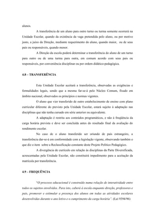 alunos.
A transferência de um aluno para outro turno ou turma somente ocorrerá na
Unidade Escolar, quando da existência da vaga pretendida pelo aluno, ou por motivo
justo, a juízo da Direção, mediante requerimento do aluno, quando maior, ou de seus
pais ou responsáveis, quando menor.
A Direção da escola poderá determinar a transferência do aluno de um turno
para outro ou de uma turma para outra, em comum acordo com seus pais ou
responsáveis, por conveniência disciplinar ou por ordem didático-pedagógica.
4.8 – TRANSFERÊNCIA
Esta Unidade Escolar aceitará a transferência, observadas as exigências e
formalidades legais, sendo que a mesma far-se-á pelo Núcleo Comum, fixado em
âmbito nacional, observados os princípios e normas vigentes.
O aluno que vier transferido de outro estabelecimento de ensino com plano
curricular diferente do previsto pela Unidade Escolar, estará sujeito à adaptação nas
disciplinas que não tenha cursado em série anterior ou equivalente.
A adaptação é restrita aos conteúdos programáticos, e não à freqüência da
carga horária prevista e deve ser concluída antes do resultado final da avaliação do
rendimento escolar.
No caso de o aluno transferido ser oriundo de país estrangeiro, a
transferência dar-se-á em conformidade com a legislação vigente, observando também o
que diz o item sobre a Reclassificação constante deste Projeto Político Pedagógico.
A divergência de currículo em relação às disciplinas da Parte Diversificada,
acrescentadas pela Unidade Escolar, não constituirá impedimento para a aceitação da
matrícula por transferência.
4.9 – FREQUÊNCIA
“O processo educacional é construído numa relação de interatividade entre
todos os sujeitos envolvidos. Para isto, caberá à escola enquanto direção, professores e
pais, promover e estimular a presença dos alunos em todas as atividades escolares
desenvolvidas durante o ano letivo e o cumprimento da carga horária”. (Lei 9394/96)
 