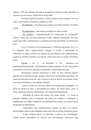 superior a 70% dos conteúdos de todas as disciplinas ou áreas de estudo oferecidas na
série/ano ou curso em que o aluno estiver matriculado.
Classificar significa posicionar o aluno em série ou fase compatível com sua
idade, conhecimento e experiência, podendo ser feita:
. Por promoção – para alunos que cursaram com aproveitamento, na própria
escola;
. Por transferência – para alunos procedentes de outras escolas;
. Por avaliação – independentemente de comprovação de escolarização
anterior, mesmo que não tenha certificação formal, mediante classificação, feita pela
escola, que avalia o conhecimento e a experiência do aluno permitindo sua matrícula na
série.
A Lei nº 9.394/96 e a lei Complementar nº 170/98 em seus artigos 23 § 1º, e
24, Parágrafo único, respectivamente, delegam às escolas a possibilidade de
reclassificar os alunos, inclusive em situações de transferências entre estabelecimentos
situados no território nacional e no exterior, tendo como base as normas curriculares
gerais.
Segundo o Art. 17 da Resolução nº 158 , entende-se por
classificação/reclassificação, o posicionamento/reposicionamento do aluno que permita
sua matrícula na série/ano adequada, considerando a relação idade-série/ano.
Reclassificar significa reposicionar o aluno na série, diferente daquela
indicada em seu histórico escolar, quando o aluno estiver devidamente matriculado e só
poderá ser feita pela escola até o dia 30 (trinta) do mês de abril do ano corrente, exceto
em caso de transferência e nas seguintes situações:
- avanço de séries ou cursos por alunos com comprovado desempenho - é a
forma de oferecer ao aluno a oportunidade de concluir, em menor tempo, séries ou
cursos, desde que apresente conhecimento, com comprovado desempenho;
- aceleração de estudos para alunos com atraso escolar - é a forma de
propiciar condições para a recuperação dos alunos em situação de defasagem na
aprendizagem em relação à idade/série, possibilitando-lhes avanços no seu processo de
apropriação do conhecimento;
- transferência entre estabelecimentos situados no país e no exterior,
posicionando o aluno na série adequada, tendo como base as normas curriculares gerais;
- o aluno também deverá ser submetido ao processo de reclassificação,
quando houver transferência do exterior, com documentação insuficiente para
 