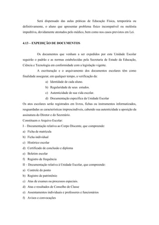 Será dispensado das aulas práticas de Educação Física, temporária ou
definitivamente, o aluno que apresentar problema físico incompatível ou moléstia
impeditiva, devidamente atestados pelo médico, bem como nos casos previstos em Lei.
4.13 – EXPEDIÇÃO DE DOCUMENTOS
Os documentos que venham a ser expedidos por esta Unidade Escolar
seguirão o padrão e as normas estabelecidas pela Secretaria de Estado da Educação,
Ciência e Tecnologia em conformidade com a legislação vigente.
A escrituração e o arquivamento dos documentos escolares têm como
finalidade assegurar, em qualquer tempo, a verificação da:
a) Identidade de cada aluno.
b) Regularidade de seus estudos.
c) Autenticidade de sua vida escolar.
d) Documentação específica da Unidade Escolar
Os atos escolares serão registrados em livros, fichas ou instrumentos informatizados,
resguardadas as características imprescindíveis, cabendo sua autenticidade a aposição da
assinatura do Diretor e do Secretário.
Constituem o Arquivo Escolar:
I – Documentação relativa ao Corpo Discente, que compreende:
a) Ficha de matrícula
b) Ficha individual
c) Histórico escolar
d) Certificado de conclusão e diploma
e) Boletim escolar
f) Registro de frequência
II – Documentação relativa à Unidade Escolar, que compreende:
a) Controle do ponto
b) Registro de patrimônio
c) Atas de exames ou processos especiais.
d) Atas e resultados de Conselho de Classe
e) Assentamentos individuais e professores e funcionários
f) Avisos e convocações
 