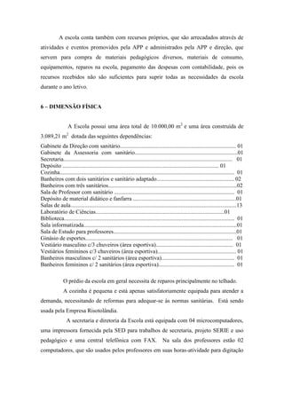 A escola conta também com recursos próprios, que são arrecadados através de
atividades e eventos promovidos pela APP e administrados pela APP e direção, que
servem para compra de materiais pedagógicos diversos, materiais de consumo,
equipamentos, reparos na escola, pagamento das despesas com contabilidade, pois os
recursos recebidos não são suficientes para suprir todas as necessidades da escola
durante o ano letivo.
6 – DIMENSÃO FÍSICA
A Escola possui uma área total de 10.000,00 m2
e uma área construída de
3.089,21 m2
dotada das seguintes dependências:
Gabinete da Direção com sanitário................................................................................. 01
Gabinete da Assessoria com sanitário........................................................................01
Secretaria...................................................................................................................... 01
Depósito ............................................................................................................. 01
Cozinha.......................................................................................................................... 01
Banheiros com dois sanitários e sanitário adaptado...................................................... 02
Banheiros com três sanitários..........................................................................................02
Sala de Professor com sanitário .................................................................................... 01
Depósito de material didático e fanfarra ........................................................................01
Salas de aula....................................................................................................................13
Laboratório de Ciências..........................................................................................01
Biblioteca....................................................................................................................... 01
Sala informatizada...........................................................................................................01
Sala de Estudo para professores......................................................................................01
Ginásio de esportes....................................................................................................... 01
Vestiário masculino c/3 chuveiros (área esportiva)...................................................... 01
Vestiários femininos c/3 chuveiros (área esportiva)....................................................... 01
Banheiros masculinos c/ 2 sanitários (área esportiva)................................................... 01
Banheiros femininos c/ 2 sanitários (área esportiva)..................................................... 01
O prédio da escola em geral necessita de reparos principalmente no telhado.
A cozinha é pequena e está apenas satisfatoriamente equipada para atender a
demanda, necessitando de reformas para adequar-se às normas sanitárias. Está sendo
usada pela Empresa Risotolândia.
A secretaria e diretoria da Escola está equipada com 04 microcomputadores,
uma impressora fornecida pela SED para trabalhos de secretaria, projeto SERIE e uso
pedagógico e uma central telefônica com FAX. Na sala dos professores estão 02
computadores, que são usados pelos professores em suas horas-atividade para digitação
 