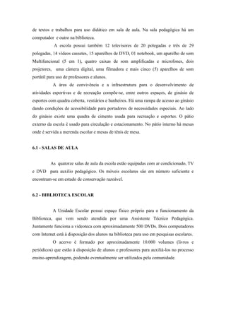 de textos e trabalhos para uso didático em sala de aula. Na sala pedagógica há um
computador e outro na biblioteca.
A escola possui também 12 televisores de 20 polegadas e três de 29
polegadas, 14 vídeos cassetes, 15 aparelhos de DVD, 01 notebook, um aparelho de som
Multifuncional (5 em 1), quatro caixas de som amplificadas e microfones, dois
projetores, uma câmera digital, uma filmadora e mais cinco (5) aparelhos de som
portátil para uso de professores e alunos.
A área de convivência e a infraestrutura para o desenvolvimento de
atividades esportivas e de recreação compõe-se, entre outros espaços, de ginásio de
esportes com quadra coberta, vestiários e banheiros. Há uma rampa de acesso ao ginásio
dando condições de acessibilidade para portadores de necessidades especiais. Ao lado
do ginásio existe uma quadra de cimento usada para recreação e esportes. O pátio
externo da escola é usado para circulação e estacionamento. No pátio interno há mesas
onde é servida a merenda escolar e mesas de tênis de mesa.
6.1 - SALAS DE AULA
As quatorze salas de aula da escola estão equipadas com ar condicionado, TV
e DVD para auxílio pedagógico. Os móveis escolares são em número suficiente e
encontram-se em estado de conservação razoável.
6.2 - BIBLIOTECA ESCOLAR
A Unidade Escolar possui espaço físico próprio para o funcionamento da
Biblioteca, que vem sendo atendida por uma Assistente Técnico Pedagógica.
Juntamente funciona a videoteca com aproximadamente 500 DVDs. Dois computadores
com Internet está à disposição dos alunos na biblioteca para uso em pesquisas escolares.
O acervo é formado por aproximadamente 10.000 volumes (livros e
periódicos) que estão à disposição de alunos e professores para auxiliá-los no processo
ensino-aprendizagem, podendo eventualmente ser utilizados pela comunidade.
 