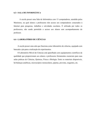 6.3 - SALA DE INFORMÁTICA
A escola possui uma Sala de Informática com 13 computadores, atendida pelos
Monitores, na qual alunos e professores têm acesso aos computadores conectados à
Internet para pesquisas, trabalhos e atividades escolares. É utilizada por todos os
professores, não sendo permitido o acesso aos alunos sem acompanhamento do
professor.
6.4 - LABORATÓRIO DE CIÊNCIAS
A escola possui uma sala que funciona como laboratório de ciências, equipada com
bancada e pia para a realização de experimentos.
O Laboratório Móvel de Ciências está aparelhado com equipamentos científicos de
qualidade que proporcionam aos alunos e professores ferramentas essenciais para suas
aulas práticas de Ciências, Química, Física e Biologia. Entre os materiais disponíveis,
há balanças analíticas, microscópios monoculares, pipetas, provetas, reagentes, etc.
 