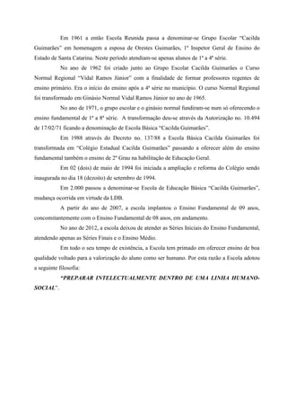 Em 1961 a então Escola Reunida passa a denominar-se Grupo Escolar “Cacilda
Guimarães” em homenagem a esposa de Orestes Guimarães, 1º Inspetor Geral de Ensino do
Estado de Santa Catarina. Neste período atendiam-se apenas alunos de 1ª a 4ª série.
No ano de 1962 foi criado junto ao Grupo Escolar Cacilda Guimarães o Curso
Normal Regional “Vidal Ramos Júnior” com a finalidade de formar professores regentes de
ensino primário. Era o início do ensino após a 4ª série no município. O curso Normal Regional
foi transformado em Ginásio Normal Vidal Ramos Júnior no ano de 1965.
No ano de 1971, o grupo escolar e o ginásio normal fundiram-se num só oferecendo o
ensino fundamental de 1ª a 8ª série. A transformação deu-se através da Autorização no. 10.494
de 17/02/71 ficando a denominação de Escola Básica “Cacilda Guimarães”.
Em 1988 através do Decreto no. 137/88 a Escola Básica Cacilda Guimarães foi
transformada em “Colégio Estadual Cacilda Guimarães” passando a oferecer além do ensino
fundamental também o ensino de 2º Grau na habilitação de Educação Geral.
Em 02 (dois) de maio de 1994 foi iniciada a ampliação e reforma do Colégio sendo
inaugurada no dia 18 (dezoito) de setembro de 1994.
Em 2.000 passou a denominar-se Escola de Educação Básica “Cacilda Guimarães”,
mudança ocorrida em virtude da LDB.
A partir do ano de 2007, a escola implantou o Ensino Fundamental de 09 anos,
concomitantemente com o Ensino Fundamental de 08 anos, em andamento.
No ano de 2012, a escola deixou de atender as Séries Iniciais do Ensino Fundamental,
atendendo apenas as Séries Finais e o Ensino Médio.
Em todo o seu tempo de existência, a Escola tem primado em oferecer ensino de boa
qualidade voltado para a valorização do aluno como ser humano. Por esta razão a Escola adotou
a seguinte filosofia:
“PREPARAR INTELECTUALMENTE DENTRO DE UMA LINHA HUMANO-
SOCIAL”.
 