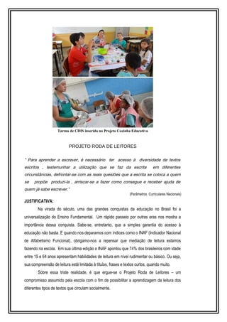 Turma de CDIS inserida no Projeto Cozinha Educativa 
PROJETO RODA DE LEITORES 
“ Para aprender a escrever, é necessário ter acesso à diversidade de textos 
escritos , testemunhar a utilização que se faz da escrita em diferentes 
circunstâncias, defrontar-se com as reais questões que a escrita se coloca a quem 
se propõe produzi-la , arriscar-se a fazer como consegue e receber ajuda de 
quem já sabe escrever.” 
(Parâmetros Curriculares Nacionais) 
JUSTIFICATIVA: 
Na virada do século, uma das grandes conquistas da educação no Brasil foi a 
universalização do Ensino Fundamental. Um rápido passeio por outras eras nos mostra a 
importância dessa conquista. Sabe-se, entretanto, que a simples garantia do acesso à 
educação não basta. E quando nos deparamos com índices como o INAF (Indicador Nacional 
de Alfabetismo Funcional), obrigamo-nos a repensar que mediação de leitura estamos 
fazendo na escola. Em sua última edição o INAF apontou que 74% dos brasileiros com idade 
entre 15 e 64 anos apresentam habilidades de leitura em nível rudimentar ou básico. Ou seja, 
sua compreensão de leitura está limitada à títulos, frases e textos curtos, quando muito. 
Sobre essa triste realidade, é que ergue-se o Projeto Roda de Leitores – um 
compromisso assumido pela escola com o fim de possibilitar a aprendizagem da leitura dos 
diferentes tipos de textos que circulam socialmente. 
 