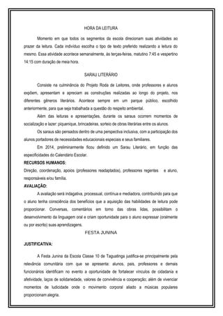 HORA DA LEITURA 
Momento em que todos os segmentos da escola direcionam suas atividades ao 
prazer da leitura. Cada indivíduo escolha o tipo de texto preferido realizando a leitura do 
mesmo. Essa atividade acontece semanalmente, às terças-feiras, matutino 7:45 e vespertino 
14:15 com duração de meia hora. 
SARAU LITERÁRIO 
Consiste na culminância do Projeto Roda de Leitores, onde professores e alunos 
expõem, apresentam e apreciam as construções realizadas ao longo do projeto, nos 
diferentes gêneros literários. Acontece sempre em um parque público, escolhido 
anteriormente, para que seja trabalhada a questão do respeito ambiental. 
Além das leituras e apresentações, durante os saraus ocorrem momentos de 
socialização e lazer: piquenique, brincadeiras, sorteio de obras literárias entre os alunos. 
Os saraus são pensados dentro de uma perspectiva inclusiva, com a participação dos 
alunos portadores de necessidades educacionais especiais e seus familiares. 
Em 2014, preliminarmente ficou definido um Sarau Literário, em função das 
especificidades do Calendário Escolar. 
RECURSOS HUMANOS: 
Direção, coordenação, apoios (professores readaptados), professores regentes e aluno, 
responsáveis e/ou família. 
AVALIAÇÃO: 
A avaliação será indagativa, processual, contínua e mediadora, contribuindo para que 
o aluno tenha consciência dos benefícios que a aquisição das habilidades de leitura pode 
proporcionar. Conversas, comentários em torno das obras lidas, possibilitam o 
desenvolvimento da linguagem oral e criam oportunidade para o aluno expressar (oralmente 
ou por escrito) suas aprendizagens. 
FESTA JUNINA 
JUSTIFICATIVA: 
A Festa Junina da Escola Classe 10 de Taguatinga justifica-se principalmente pela 
relevância comunitária com que se apresenta: alunos, pais, professores e demais 
funcionários identificam no evento a oportunidade de fortalecer vínculos de cidadania e 
afetividade, laços de solidariedade, valores de convivência e cooperação; além de vivenciar 
momentos de ludicidade onde o movimento corporal aliado a músicas populares 
proporcionam alegria. 
 