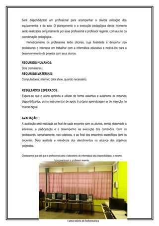Será disponibilizado um profissional para acompanhar a devida utilização dos 
equipamentos e da sala. O planejamento e a execução pedagógica desse momento 
serão realizados conjuntamente por esse profissional e professor regente, com auxílio da 
coordenação pedagógica.. 
Periodicamente os professores terão oficinas, cuja finalidade é despertar nos 
professores o interesse em trabalhar com a informática educativa e motivá-los para o 
desenvolvimento de projetos com seus alunos. 
RECURSOS HUMANOS: 
Dois professores ; 
RECURSOS MATERIAIS: 
Computadores; internet; data show, quando necessário. 
RESULTADOS ESPERADOS: 
Espera-se que o aluno aprenda a utilizar de forma assertiva e autônoma os recursos 
disponibilizados; como instrumentos de apoio à própria aprendizagem e de inserção no 
mundo digital. 
AVALIAÇÃO: 
A avaliação será realizada ao final de cada encontro com os alunos, sendo observado o 
interesse, a participação e o desempenho na execução dos comandos. Com os 
professores, semanalmente, nas coletivas, e ao final dos encontros específicos com os 
docentes. Será avaliada a relevância dos atendimentos no alcance dos objetivos 
propostos. 
Destacamos que até que o profissional para o laboratório de informática seja disponibilizado, o mesmo 
funcionará com o professor regente. 
Laboratório de Informática 
 