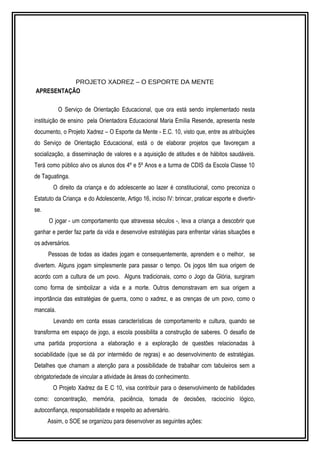 PROJETO XADREZ – O ESPORTE DA MENTE 
APRESENTAÇÃO 
O Serviço de Orientação Educacional, que ora está sendo implementado nesta 
instituição de ensino pela Orientadora Educacional Maria Emília Resende, apresenta neste 
documento, o Projeto Xadrez – O Esporte da Mente - E.C. 10, visto que, entre as atribuições 
do Serviço de Orientação Educacional, está o de elaborar projetos que favoreçam a 
socialização, a disseminação de valores e a aquisição de atitudes e de hábitos saudáveis. 
Terá como público alvo os alunos dos 4º e 5º Anos e a turma de CDIS da Escola Classe 10 
de Taguatinga. 
O direito da criança e do adolescente ao lazer é constitucional, como preconiza o 
Estatuto da Criança e do Adolescente, Artigo 16, inciso IV: brincar, praticar esporte e divertir-se. 
O jogar - um comportamento que atravessa séculos -, leva a criança a descobrir que 
ganhar e perder faz parte da vida e desenvolve estratégias para enfrentar várias situações e 
os adversários. 
Pessoas de todas as idades jogam e consequentemente, aprendem e o melhor, se 
divertem. Alguns jogam simplesmente para passar o tempo. Os jogos têm sua origem de 
acordo com a cultura de um povo. Alguns tradicionais, como o Jogo da Glória, surgiram 
como forma de simbolizar a vida e a morte. Outros demonstravam em sua origem a 
importância das estratégias de guerra, como o xadrez, e as crenças de um povo, como o 
mancala. 
Levando em conta essas características de comportamento e cultura, quando se 
transforma em espaço de jogo, a escola possibilita a construção de saberes. O desafio de 
uma partida proporciona a elaboração e a exploração de questões relacionadas à 
sociabilidade (que se dá por intermédio de regras) e ao desenvolvimento de estratégias. 
Detalhes que chamam a atenção para a possibilidade de trabalhar com tabuleiros sem a 
obrigatoriedade de vincular a atividade às áreas do conhecimento. 
O Projeto Xadrez da E C 10, visa contribuir para o desenvolvimento de habilidades 
como: concentração, memória, paciência, tomada de decisões, raciocínio lógico, 
autoconfiança, responsabilidade e respeito ao adversário. 
Assim, o SOE se organizou para desenvolver as seguintes ações: 
 