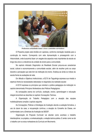 Professores articulando temas x eixos x conteúdos curriculares 
O Presente projeto está dividido em capítulos, conforme orientação recebida para a 
construção do mesmo. Começando com esta Apresentação e prosseguindo com a 
Historicidade, onde buscamos fazer um resgate dos aspectos mais importantes da escola ao 
longo dos anos e a relevância da unidade de ensino para a comunidade. 
No capítulo intitulado Diagnóstico da Realidade Escolar procurou-se caracterizar 
social, cultural e economicamente a comunidade escolar, além de recolher junto ao corpo 
docente a percepção que este tem da instituição de ensino. Analisou-se ainda os índices da 
escola frente às avaliações de rede. 
Em Missão e Objetivos Institucionais, a EC10 de Taguatinga expressa sua missão e 
objetivos frente às necessidades detectadas no diagnóstico da realidade escolar. 
A EC10 expressa os princípios que orientam a prática pedagógica da instituição no 
capítulo denominado Princípios Norteadores das Práticas Pedagógicas. 
As concepções acerca de currículo, avaliação, ensino, aprendizagem e educação 
integral encontram-se descritas no capítulo Concepções Teóricas. 
A Organização do Trabalho Pedagógico com a atuação das equipes 
multidisciplinares compõe o capítulo seguinte. 
As Concepções, Práticas e Estratégias de Avaliação aborda a avaliação formativa, o 
uso do dever de casa, a recuperação contínua, a atuação do Conselho de Classe, em 
conformidade com a Diretrizes de Avaliação da SEEDF. 
Organização da Proposta Curricular vai abordar como acontece o trabalho 
interdisciplinar, os projetos, a contextualização, a relação teórico-prática. E ainda: como se dá 
o trabalho com os eixos norteadores do Currículo em Movimento. 
 