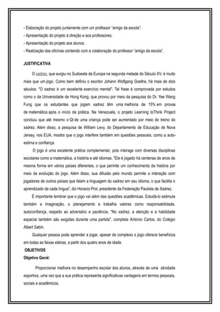 - Elaboração do projeto juntamente com um professor “amigo da escola”; 
- Apresentação do projeto à direção e aos professores; 
- Apresentação do projeto aos alunos. 
- Realização das oficinas contando com a colaboração do professor “amigo da escola”. 
JUSTIFICATIVA 
O xadrez, que surgiu no Sudoeste da Europa na segunda metade do Século XV, é muito 
mais que um jogo. Como bem definiu o escritor Johann Wolfgang Goethe, há mais de dois 
séculos: "O xadrez é um excelente exercício mental". Tal frase é comprovada por estudos 
como o da Universidade de Hong Kong, que provou por meio da pesquisa do Dr. Yee Wang 
Fung que os estudantes que jogam xadrez têm uma melhoria de 15% em provas 
de matemática após o início da prática. Na Venezuela, o projeto Learning toThink Project 
concluiu que até mesmo o QI de uma criança pode ser aumentado por meio do treino do 
xadrez. Além disso, a pesquisa de William Levy, do Departamento de Educação de Nova 
Jersey, nos EUA, mostra que o jogo interfere também em questões pessoais, como a auto-estima 
e confiança. 
O jogo é uma excelente prática complementar, pois interage com diversas disciplinas 
escolares como a matemática, a história e até idiomas. "Ele é jogado há centenas de anos da 
mesma forma em vários países diferentes, o que permite um conhecimento da história por 
meio da evolução do jogo. Além disso, sua difusão pelo mundo permite a interação com 
jogadores de outros países que falam a linguagem do xadrez em seu idioma, o que facilita o 
aprendizado de cada língua", diz Horacio Prol, presidente da Federação Paulista de Xadrez. 
É importante lembrar que o jogo vai além das questões acadêmicas. Estudá-lo estimula 
também a imaginação, o planejamento e trabalha valores como responsabilidade, 
autoconfiança, respeito ao adversário e paciência. "No xadrez, a atenção e a habilidade 
espacial também são exigidas durante uma partida", completa Antonio Carlos, do Colégio 
Albert Sabin. 
Qualquer pessoa pode aprender a jogar, apesar de complexo o jogo oferece benefícios 
em todas as faixas etárias, a partir dos quatro anos de idade. 
OBJETIVOS 
Objetivo Geral: 
Proporcionar melhora no desempenho escolar dos alunos, através de uma atividade 
esportiva, uma vez que a sua prática representa significativas vantagens em termos pessoais, 
sociais e acadêmicos. 
 