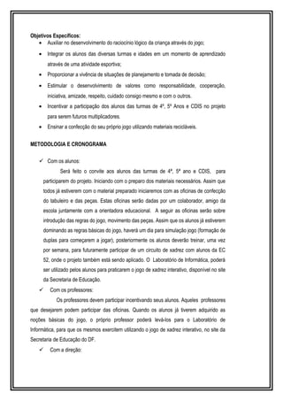 Objetivos Específicos: 
· Auxiliar no desenvolvimento do raciocínio lógico da criança através do jogo; 
· Integrar os alunos das diversas turmas e idades em um momento de aprendizado 
através de uma atividade esportiva; 
· Proporcionar a vivência de situações de planejamento e tomada de decisão; 
· Estimular o desenvolvimento de valores como responsabilidade, cooperação, 
iniciativa, amizade, respeito, cuidado consigo mesmo e com o outros. 
· Incentivar a participação dos alunos das turmas de 4º, 5º Anos e CDIS no projeto 
para serem futuros multiplicadores. 
· Ensinar a confecção do seu próprio jogo utilizando materiais recicláveis. 
METODOLOGIA E CRONOGRAMA 
 Com os alunos: 
Será feito o convite aos alunos das turmas de 4ª, 5ª ano e CDIS, para 
participarem do projeto. Iniciando com o preparo dos materiais necessários. Assim que 
todos já estiverem com o material preparado iniciaremos com as oficinas de confecção 
do tabuleiro e das peças. Estas oficinas serão dadas por um colaborador, amigo da 
escola juntamente com a orientadora educacional. A seguir as oficinas serão sobre 
introdução das regras do jogo, movimento das peças. Assim que os alunos já estiverem 
dominando as regras básicas do jogo, haverá um dia para simulação jogo (formação de 
duplas para começarem a jogar), posteriormente os alunos deverão treinar, uma vez 
por semana, para futuramente participar de um circuito de xadrez com alunos da EC 
52, onde o projeto também está sendo aplicado. O Laboratório de Informática, poderá 
ser utilizado pelos alunos para praticarem o jogo de xadrez interativo, disponível no site 
da Secretaria de Educação. 
 Com os professores: 
Os professores devem participar incentivando seus alunos. Aqueles professores 
que desejarem podem participar das oficinas. Quando os alunos já tiverem adquirido as 
noções básicas do jogo, o próprio professor poderá levá-los para o Laboratório de 
Informática, para que os mesmos exercitem utilizando o jogo de xadrez interativo, no site da 
Secretaria de Educação do DF. 
 Com a direção: 
 