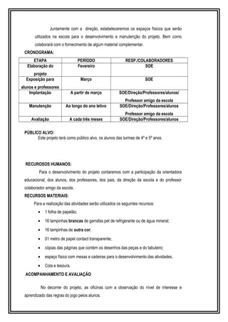 Juntamente com a direção, estabeleceremos os espaços físicos que serão 
utilizados na escola para o desenvolvimento e manutenção do projeto. Bem como 
colaborará com o fornecimento de algum material complementar. 
CRONOGRAMA: 
ETAPA PERÍODO RESP./COLABORADORES 
Elaboração do 
projeto 
Fevereiro SOE 
Exposição para 
alunos e professores 
Março SOE 
Implantação A partir de março SOE/Direção/Professores/alunos/ 
Professor amigo da escola 
Manutenção Ao longo do ano letivo SOE/Direção/Professores/alunos 
Professor amigo da escola 
Avaliação A cada três meses SOE/Direção/Professores/alunos 
PÚBLICO ALVO: 
Este projeto terá como público alvo, os alunos das turmas de 4º e 5º anos. 
RECUROSOS HUMANOS: 
Para o desenvolvimento do projeto contaremos com a participação da orientadora 
educacional, dos alunos, dos professores, dos pais, da direção da escola e do professor 
colaborador amigo da escola. 
RECURSOS MATERIAIS: 
Para a realização das atividades serão utilizados os seguintes recursos: 
· 1 folha de papelão; 
· 16 tampinhas brancas de garrafas pet de refrigerante ou de água mineral; 
· 16 tampinhas de outra cor; 
· 01 metro de papel contact transparente; 
· cópias das páginas que contém os desenhos das peças e do tabuleiro; 
· espaço físico com mesas e cadeiras para o desenvolvimento das atividades. 
· Cola e tesoura. 
ACOMPANHAMENTO E AVALIAÇÃO 
No decorrer do projeto, as oficinas com a observação do nível de interesse e 
aprendizado das regras do jogo pelos alunos. 
 