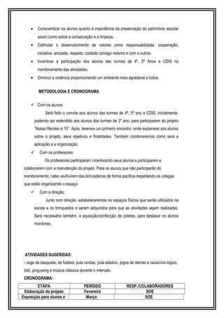 · Conscientizar os alunos quanto à importância da preservação do patrimônio escolar 
assim como sobre a conservação e a limpeza; 
· Estimular o desenvolvimento de valores como responsabilidade, cooperação, 
iniciativa, amizade, respeito, cuidado consigo mesmo e com o outros. 
· Incentivar a participação dos alunos das turmas de 4º, 5º Anos e CDIS no 
monitoramento das atividades; 
· Diminuir a violência proporcionando um ambiente mais agradável a todos. 
METODOLOGIA E CRONOGRAMA 
 Com os alunos: 
Será feito o convite aos alunos das turmas de 4ª, 5ª ano e CDIS, inicialmente, 
podendo ser estendido aos alunos das turmas de 3º ano, para participarem do projeto 
“Nosso Recreio é 10”. Após, teremos um primeiro encontro, onde explanarei aos alunos 
sobre o projeto, seus objetivos e finalidades. Também combinaremos como será a 
aplicação e a organização. 
 Com os professores: 
Os professores participaram incentivando seus alunos a participarem e 
colaborarem com a manutenção do projeto. Para os alunos que não participarão do 
monitoramento, cabe usufruírem das brincadeiras de forma pacífica respeitando os colegas 
que estão organizando o espaço. 
 Com a direção: 
Junto com direção, estabeleceremos os espaços físicos que serão utilizados na 
escola e os brinquedos a serem adquiridos para que as atividades sejam realizadas. 
Será necessária também, a aquisição/confecção de coletes, para destacar os alunos 
monitores. 
ATIVIDADES SUGERIDAS: 
- Jogo de basquete, de futebol, pula cordas, pula elástico, jogos de damas e raciocínio lógico, 
totó, ping-pong e música clássica durante o intervalo. 
CRONOGRAMA: 
ETAPA PERÍODO RESP./COLABORADORES 
Elaboração do projeto Fevereiro SOE 
Exposição para alunos e Março SOE 
 