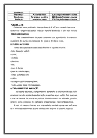 professores 
Implantação A partir de março SOE/Direção/Professores/alunos 
Manutenção Ao longo do ano letivo SOE/Direção/Professores/alunos 
Avaliação A cada três meses SOE/Direção/Professores/alunos 
PÚBLICO ALVO: 
Contaremos com a participação ativa dos alunos do 4º e 5º anos na monitoria e com a 
colaboração e empenho dos demais para que o momento do intervalo se torne mais tranqüilo. 
RECURSOS HUMANOS: 
Para o desenvolvimento do projeto contaremos com a participação da orientadora 
educacional, dos alunos, dos professores, dos pais e da direção da escola. 
RECURSOS MATERIAIS: 
Para a realização das atividades serão utilizados os seguintes recursos: 
- bolas (basquete, futebol); 
- cordas; 
- elásticos; 
- ping-pong; 
- totó; 
- jogos de damas; 
- jogos de raciocínio lógico; 
- CD’s e aparelho de som; 
- coletes; 
- caixas para organizar os brinquedos; 
- Textos, vídeos, slides, informes aos pais. 
ACOMPANHAMENTO E AVALIAÇÃO: 
No decorrer do projeto, acompanharemos diariamente o comportamento dos alunos 
durantes o intervalo, registrando as observações e caso haja algum conflito. Será observado 
o nível de interesse dos alunos em participar do monitoramento das atividades, para isso 
contamos com a participação dos professores conscientizando e incentivando os alunos. 
A cada três meses poderemos fazer uma avaliação com todo o grupo para verificarmos 
se as atividades desenvolvidas durante o recreio estão atingindo os objetivos propostos. 
 