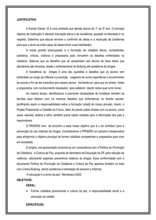 JUSTIFICATIVA: 
A Escola Classe 10 é uma entidade que atende alunos do 1º ao 5º ano. O principal 
objetivo da instituição é oferecer educação plena e de excelência, pautada na liberdade e no 
respeito. Sabemos que educar envolve o confronto de ideias e a resolução de problemas 
para que o aluno se sinta capaz de desenvolver suas habilidades. 
A nossa grande preocupação é a formação de cidadãos éticos, competentes, 
solidários, críticos, criativos e preparados para vencerem os desafios enfrentados no 
cotidiano. Sabe-se que os desafios que se apresentam aos alunos da faixa etária que 
atendemos são diversos, desde o enfrentamento do Bullying até resistência às drogas. 
A resistência às drogas é uma das questões e desafios que os alunos vem 
enfrentado ao longo da infância e juventude. Julgamos de suma importância o envolvimento 
da escola a fim de dar subsídios aos nossos alunos formando-os para que se sintam fortes 
e preparados, com conhecimento necessário para saberem decidir sobre qual rumo tomar. 
Ao mesmo tempo, identificamos a premente necessidade de fortalecer também as 
famílias para lidarem com os mesmos desafios que enfrentamos no âmbito escolar, 
partilhando assim a responsabilidade sobre a formação cidadã do nosso alunado. Assim, o 
Projeto Preparando o Cidadão do Futuro, além de prever ações diretas com os alunos, como 
aulas, estudos, teatros e afins; também prevê ações voltadas para a informação dos pais e 
responsáveis. 
O PROERD vem de encontro a esse nosso objetivo que é o de contribuir para a 
prevenção do uso indevido de drogas. Consideramos o PROERD um parceiro indispensável 
para atingirmos o objetivo principal de formar cidadãos competentes e preparados para viver 
em sociedade. 
O projeto, ora apresentado encontra-se em consonância com a Política de Promoção 
da Cidadania e Cultura da Paz, proposta da Secretaria de Educação do DF para redução da 
violência, valorizando aspectos preventivos relativos às drogas. Essa conformidade com o 
documento Política de Promoção da Cidadania e Cultura da Paz aparece também no trato 
com o tema Bullying, dando existência à orientação de prevenir e informar. 
“A educação é a arma da paz”.-Montessori,2002. 
OBJETIVOS: 
GERAL: 
· Formar cidadãos promovendo a cultura da paz, a responsabilidade social e a 
educação do caráter. 
ESPECÍFICOS: 
 