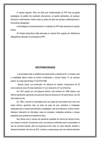 O capítulo seguinte, Plano de Ação para Implementação do PPP trata da gestão 
pedagógica, da gestão dos resultados educacionais, da gestão participativa, de pessoas, 
financeira e administrativa. Reúne ainda os planos de ação das equipes multidisciplinares e 
funcionários readaptados. 
As Estratégias de Acompanhamento e Avaliação do PPP estão descritas em capítulo 
próprio. 
Os Projetos Específicos estão elencados no capítulo final, seguido das Referências 
Bibliográficas utilizadas na construção do PPP. 
HISTORICIDADE 
A comunidade relata a existência da escola desde a década de 60, no entanto, para 
a modalidade Séries Iniciais do Ensino Fundamental, a Escola Classe 10, de natureza 
pública, foi criada pela Portaria 17 de 07/07/1980. 
Quando criada, sua construção, em estrutura de madeira, compunha-se de 05 
(cinco) salas de aula e 02 (dois) banheiros; 01 (um) masculino e 01 (um) feminino. 
Em 1970, passou por uma pequena reforma, mas somente em 1989 recebeu uma 
reforma significativa, ganhando uma estrutura física de alvenaria em 02 (dois) blocos, com 08 
(oito) salas de aula. 
Em 1998, a escola foi remanejada para uma igreja da comunidade local, para uma 
ampla reforma, ganhando mais um bloco de salas de aula, banheiros e instalações 
adequadas para a equipe administrativa e pedagógica, sala de professores, cantina escolar, 
biblioteca, laboratório de informática, áreas de recreação, instalações sanitárias e rampas 
adaptadas para portadores de deficiência física. 
Nos últimos anos a escola vem ganhando qualidade em termos de estrutura física, 
com reparos e pinturas; funcionando como uma estrutura acolhedora para a comunidade na 
qual se encontra inserida, além de proporcionar bem estar ao corpo discente, docente e 
demais funcionários. No início de 2012, inclusive, a escola passou por uma reforma estrutural 
 