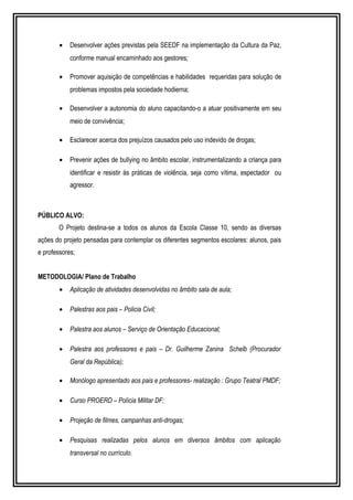 · Desenvolver ações previstas pela SEEDF na implementação da Cultura da Paz, 
conforme manual encaminhado aos gestores; 
· Promover aquisição de competências e habilidades requeridas para solução de 
problemas impostos pela sociedade hodierna; 
· Desenvolver a autonomia do aluno capacitando-o a atuar positivamente em seu 
meio de convivência; 
· Esclarecer acerca dos prejuízos causados pelo uso indevido de drogas; 
· Prevenir ações de bullying no âmbito escolar, instrumentalizando a criança para 
identificar e resistir às práticas de violência, seja como vítima, espectador ou 
agressor. 
PÚBLICO ALVO: 
O Projeto destina-se a todos os alunos da Escola Classe 10, sendo as diversas 
ações do projeto pensadas para contemplar os diferentes segmentos escolares: alunos, pais 
e professores; 
METODOLOGIA/ Plano de Trabalho 
· Aplicação de atividades desenvolvidas no âmbito sala de aula; 
· Palestras aos pais – Policia Civil; 
· Palestra aos alunos – Serviço de Orientação Educacional; 
· Palestra aos professores e pais – Dr. Guilherme Zanina Schelb (Procurador 
Geral da República); 
· Monólogo apresentado aos pais e professores- realização : Grupo Teatral PMDF; 
· Curso PROERD – Polícia Militar DF; 
· Projeção de filmes, campanhas anti-drogas; 
· Pesquisas realizadas pelos alunos em diversos âmbitos com aplicação 
transversal no currículo. 
 