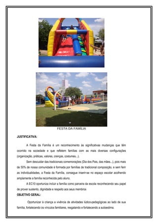 FESTA DA FAMÍLIA 
JUSTIFICATIVA: 
A Festa da Família é um reconhecimento às significativas mudanças que têm 
ocorrido na sociedade e que refletem famílias com as mais diversas configurações 
(organização, práticas, valores, crenças, costumes...). 
Sem descuidar das tradicionais comemorações (Dia dos Pais, das mães...), pois mais 
de 50% de nossa comunidade é formada por famílias de tradicional composição, e sem ferir 
as individualidades, a Festa da Família, consegue inserir-se no espaço escolar acolhendo 
amplamente a família reconhecida pelo aluno. 
A EC10 oportuniza incluir a família como parceira da escola reconhecendo seu papel 
de prover sustento, dignidade e respeito aos seus membros 
OBJETIVO GERAL: 
Oportunizar à criança a vivência de atividades lúdico-pedagógicas ao lado de sua 
família, fortalecendo os vínculos familiares, resgatando e fortalecendo a autoestima. 
 