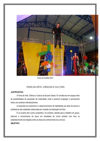 Festa da Família 2013 
FEIRA DE ARTE, CIÊNCIAS E CULTURA 
JUSTIFICATIVA: 
A Feira de Arte, Ciência e Cultura da Escola Classe 10 constitui-se em espaço farto 
de possibilidades de expressão da criatividade; onde é possível congregar o pensamento 
lúdico com práticas interdisciplinares. 
A expansão da autonomia e o desenvolvimento de habilidades por parte de alunos e 
professores são realidades observadas por ocasião da realização da Feira. 
É um evento sem cunho competitivo, ao contrário, desafia para o trabalho em grupo, 
estimula o envolvimento do aluno em atividades de cunho artístico com foco no 
estabelecimento de relações entre as áreas de conhecimento do currículo. 
OBJETIVO: 
 