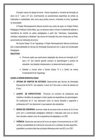O projeto nasceu do desejo de tornar menos impactante o momento de transição do 
aluno do 5 ° para o 6° ano, reconhecendo as características específicas de ambas as 
instituições e modalidades, bem como seus pontos comuns, irmanados no lema “igualdade 
na diversidade”. 
O Projeto Remanejamento Natural encontra seu ponto de apoio no Projeto Político 
Pedagógico Professor Carlos Mota, que, ao discorrer sobre o Ensino Fundamental defende a 
importância de orientar as ações pedagógicas a partir dos “interesses, necessidades, 
ambições, expectativas e hipóteses” dos alunos em transição dos anos iniciais para os finais, 
aproximando as instituições de ensino. 
Na Escola Classe 10 de Taguatinga o Projeto Remanejamento Natural encontra-se 
sob a responsabilidade do Serviço de Orientação Educacional com o apoio da Coordenação 
Pedagógica. 
OBJETIVOS 
 Promover ações que oportunizem adaptação dos alunos em transição do 5° 
para o 6° ano visando garantir avanços na aprendizagem e postura de 
estudante, nas relações interpessoais e no desenvolvimento pessoal; ç 
 Estreitar o vínculo entre a Escola Classe 10 e o Centro de ensino 
Fundamental 03 de Taguatinga. 
AÇÕES A SEREM DESENVOLVIDAS 
 OFICINA DE HÁBITOS DE ESTUDOS: Desenvolvida pelo Serviço de Orientação 
Educacional da EC10, visa preparar o aluno do 5°ano para a rotina de estudos do 
6°ano; 
 AJUSTE DE EXPECTATIVAS : Promover um encontro de professores para 
trabalhar a temática da passagem e fazer ajustes de expectativas de aprendizagem. 
Os professores do 5° ano descrevem como os alunos deixarão o segmento e 
professores do 6° ano descrevem o que esperam dos estudantes; 
 RODAS DE CONVERSA: promover rodas de conversa entre os alunos do 5 e 6 ano 
junto com a coordenação pedagógica mediando o bate-papo para que os alunos 
tirem dúvidas e saibam como foi a experiência de adaptação a um CEF; 
 VIVÊNCIA: Oportunizar aos alunos de 5 ano as regras e funcionamento de um CEF, 
verificar a possibilidade da vivência de uma aula com o professor de área específica , 
possibilitar a ex-alunos falar das principais diferenças entre uma EC e um CEF; 
 