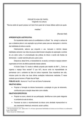 PROJETO ASA DE PAPEL 
Viajando na Leitura 
“Nunca está só quem possui um bom livro para ler e boas idéias sobre as quais 
meditar.” 
(Renato Kell) 
APRESENTAÇÃO /JUSTIFICATIVA: 
Os inquietantes dados acerca do analfabetismo no Brasil 1 faz emergir a certeza de 
que a cidadania plena é uma aspiração cujo primeiro passo para ser alcançada é o domínio 
das habilidades de leitura e escrita. 
Historicamente, sabe-se que enquanto o uso, manuseio e domínio dessas 
habilidades estiveram nas mãos de poucos determinaram situações de exploração e controle 
de uns sobre outros. A universalização das práticas de leitura e escrita são facetas da 
democracia – o poder exercido pelo povo, para o povo. 
Estipula-se, dessa forma, a necessidade de, na escola, os tempos e espaços estarem 
organizados em torno da efetiva apreensão desses saberes. 
A Escola Classe 10, levada à reflexão proposta pelo trabalho do BIA2 (_ Como se 
organiza o espaço físico escolar? O que há?), deu-se conta da impossibilidade de 
permanecer com o ambiente da Sala de Leitura inoperante. Essa inoperância tem sido, 
inclusive ponto de crítica nas duas últimas avaliações institucionais realizadas. É nesse 
contexto que se inscreve o Projeto Asa de Papel. 
PÚBLICO ALVO: Alunos do 1º ao 5º ano do Ensino Fundamental. 
OBJETIVO GERAL: 
· Propiciar a formação de leitores favorecendo a ampliação do grau de letramento, 
contribuindo para a atuação desse leitor como cidadão. 
OBJETIVOS ESPECÍFICOS: 
· Propiciar ao aluno, através de sua participação, identificar-se como parte integrante 
no ambiente de sala de leitura; 
· Favorecer ao aluno o reconhecimento da leitura como atividade imprescindível no 
seu crescimento intelectual, emocional, social e político; 
1 74% dos brasileiros com idade entre 15 e 64 anos apresentam habilidades de leitura em nível básico ou rudimentar. 
Fonte: INAF/2005. 
2 Bloco Inicial de Alfabetização. 
 