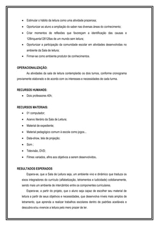 · Estimular o hábito da leitura como uma atividade prazerosa; 
· Oportunizar ao aluno a ampliação do saber nas diversas áreas do conhecimento; 
· Criar momentos de reflexões que favoreçam a identificação das causas e 
128inquenta128128as de um mundo sem leitura; 
· Oportunizar a participação da comunidade escolar em atividades desenvolvidas no 
ambiente da Sala de leitura; 
· Firmar-se como ambiente produtor de conhecimentos. 
OPERACIONALIZAÇÃO: 
As atividades da sala de leitura contemplarão os dois turnos, conforme cronograma 
previamente elaborado e de acordo com os interesses e necessidades de cada turma. 
RECURSOS HUMANOS: 
· Dois professores 40h; 
RECURSOS MATERIAIS: 
· 01 computador; 
· Acervo literário da Sala de Leitura; 
· Material de expediente; 
· Material pedagógico comum à escola como jogos... 
· Data-show, tela de projeção; 
· Som ; 
· Televisão, DVD; 
· Filmes variados, afins aos objetivos a serem desenvolvidos. 
RESULTADOS ESPERADOS 
Espera-se, que a Sala de Leitura seja, um ambiente vivo e dinâmico que traduza os 
eixos integradores do currículo (alfabetização, letramentos e ludicidade) cotidianamente, 
sendo mais um ambiente de intercâmbio entre os componentes curriculares. 
Espera-se, a partir do projeto, que o aluno seja capaz de escolher seu material de 
leitura a partir de seus objetivos e necessidades, que desenvolva níveis mais amplos de 
letramento, que aprenda a realizar trabalhos escolares dentro de padrões aceitáveis e 
descubra e/ou vivencie a leitura pelo mero prazer de ler. 
 