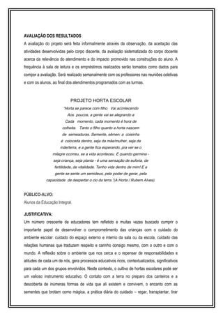 AVALIAÇÃO DOS RESULTADOS 
A avaliação do projeto será feita informalmente através da observação, da aceitação das 
atividades desenvolvidas pelo corpo discente, da avaliação sistematizada do corpo docente 
acerca da relevância do atendimento e do impacto promovido nas construções do aluno. A 
frequência à sala de leitura e os empréstimos realizados serão tomados como dados para 
compor a avaliação. Será realizado semanalmente com os professores nas reuniões coletivas 
e com os alunos, ao final dos atendimentos programados com as turmas. 
PROJETO HORTA ESCOLAR 
“Horta se parece com filho. Vai acontecendo 
Aos poucos, a gente vai se alegrando a 
Cada momento, cada momento é hora de 
colheita. Tanto o filho quanto a horta nascem 
de semeaduras. Semente, sêmen: a coisinha 
é colocada dentro, seja da mãe/mulher, seja da 
mãe/terra, e a gente fica esperando, pra ver se o 
milagre ocorreu, se a vida aconteceu. E quando germina - 
seja criança, seja planta - é uma sensação de euforia, de 
fertilidade, de vitalidade. Tenho vida dentro de mim! E a 
gente se sente um semideus, pelo poder de gerar, pela 
capacidade de despertar o cio da terra.”(A Horta / Rubem Alves). 
PÚBLICO-ALVO: 
Alunos da Educação Integral. 
JUSTIFICATIVA: 
Um número crescente de educadores tem refletido e muitas vezes buscado cumprir o 
importante papel de desenvolver o comprometimento das crianças com o cuidado do 
ambiente escolar: cuidado do espaço externo e interno da sala ou da escola, cuidado das 
relações humanas que traduzem respeito e carinho consigo mesmo, com o outro e com o 
mundo. A reflexão sobre o ambiente que nos cerca e o repensar de responsabilidades e 
atitudes de cada um de nós, gera processos educativos ricos, contextualizados, significativos 
para cada um dos grupos envolvidos. Neste contexto, o cultivo de hortas escolares pode ser 
um valioso instrumento educativo. O contato com a terra no preparo dos canteiros e a 
descoberta de inúmeras formas de vida que ali existem e convivem, o encanto com as 
sementes que brotam como mágica, a prática diária do cuidado – regar, transplantar, tirar 
 