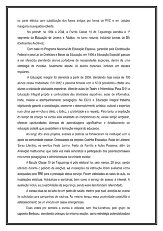 na parte elétrica com substituição dos forros antigos por forros de PVC e em outubro 
inaugurou sua quadra coberta. 
No período de 1994 a 2004, a Escola Classe 10 de Taguatinga atendeu o 1º 
segmento da Educação de Jovens e Adultos, no turno noturno, incluindo turmas de DA 
(Deficientes Auditivos). 
Com base no Programa Nacional de Educação Especial, garantido pela Constituição 
Federal e pela Lei de Diretrizes e Bases da Educação, em 1996 a Educação Especial, passou 
a ser oferecida atendendo alunos portadores de necessidades especiais, dentro de uma 
estratégia de inclusão. Atualmente atende 30 alunos especiais, inclusos em classes 
regulares. 
A Educação Integral foi oferecida a partir de 2008, atendendo hoje cerca de 100 
alunos nessa modalidade. Em 2012 a parceria firmada com o SESI possibilitou ofertar aos 
alunos a prática de atividades esportivas, além de aulas de Teatro e Informática. Para 2014 a 
Educação Integral propõe a continuidade das atividades esportivas, aulas de informática, 
horta, música e acompanhamento pedagógico. Na EC10 a Educação Integral trabalha 
objetivando garantir a socialização, promover o desenvolvimento artístico, cultural e esportivo 
num clima que envolva o afeto, o lúdico, a criatividade e o respeito. Para tanto, a ampliação 
do tempo da criança na escola está amarrada ao compromisso de, nesse tempo ampliado, 
oferecer oportunidades diversas de aprendizagens significativas e fortalecimento da 
educação cidadã, que possibilitem a formação integral do educando. 
Ao longo dos anos projetos, eventos e práticas se fortaleceram na instituição com o 
apoio da comunidade escolar. Destacamos os projetos Cozinha Educativa, Roda de Leitores/ 
Sarau Literário; os eventos Festa Junina, Festa da Família e Aulas Passeios; além da 
Avaliação Institucional, que cada vez mais concretiza a participação dos pais/responsáveis 
nos rumos pedagógicos e administrativos da unidade escolar. 
A Escola Classe 10 de Taguatinga é pólo eleitoral há, pelo menos, 20 anos; sendo 
utilizado durante o período de eleições. As instalações da instituição foram avaliadas como 
adequadas pelo TRE para a prestação desse serviço. Foram vistoriadas as salas de aula, as 
instalações elétricas, hidráulicas e sanitárias; bem como o serviço de acesso à internet. A 
avaliação incluiu as possibilidades de segurança, sendo esse item também referendado. 
A escola situa-se ao lado de um posto de saúde, motivo pelo qual, acredita-se, nunca 
foi solicitada para campanhas de vacinas. Ao mesmo tempo, essa proximidade possibilita o 
estabelecimento de um vínculo em casos emergenciais. 
Duas vezes por semana a escola é utilizada, sem fins lucrativos, pelo grupo de 
capoeira Beribazu, atendendo crianças do entorno escolar, como estratégia potencializadora 
 