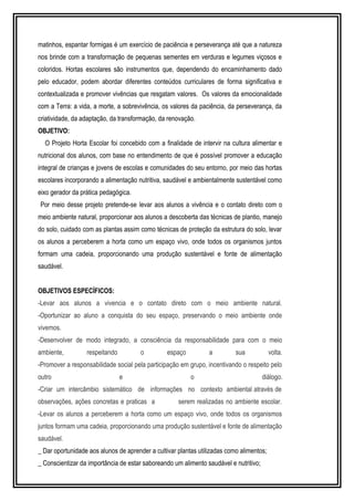 matinhos, espantar formigas é um exercício de paciência e perseverança até que a natureza 
nos brinde com a transformação de pequenas sementes em verduras e legumes viçosos e 
coloridos. Hortas escolares são instrumentos que, dependendo do encaminhamento dado 
pelo educador, podem abordar diferentes conteúdos curriculares de forma significativa e 
contextualizada e promover vivências que resgatam valores. Os valores da emocionalidade 
com a Terra: a vida, a morte, a sobrevivência, os valores da paciência, da perseverança, da 
criatividade, da adaptação, da transformação, da renovação. 
OBJETIVO: 
O Projeto Horta Escolar foi concebido com a finalidade de intervir na cultura alimentar e 
nutricional dos alunos, com base no entendimento de que é possível promover a educação 
integral de crianças e jovens de escolas e comunidades do seu entorno, por meio das hortas 
escolares incorporando a alimentação nutritiva, saudável e ambientalmente sustentável como 
eixo gerador da prática pedagógica. 
Por meio desse projeto pretende-se levar aos alunos a vivência e o contato direto com o 
meio ambiente natural, proporcionar aos alunos a descoberta das técnicas de plantio, manejo 
do solo, cuidado com as plantas assim como técnicas de proteção da estrutura do solo, levar 
os alunos a perceberem a horta como um espaço vivo, onde todos os organismos juntos 
formam uma cadeia, proporcionando uma produção sustentável e fonte de alimentação 
saudável. 
OBJETIVOS ESPECÍFICOS: 
-Levar aos alunos a vivencia e o contato direto com o meio ambiente natural. 
-Oportunizar ao aluno a conquista do seu espaço, preservando o meio ambiente onde 
vivemos. 
-Desenvolver de modo integrado, a consciência da responsabilidade para com o meio 
ambiente, respeitando o espaço a sua volta. 
-Promover a responsabilidade social pela participação em grupo, incentivando o respeito pelo 
outro e o diálogo. 
-Criar um intercâmbio sistemático de informações no contexto ambiental através de 
observações, ações concretas e praticas a serem realizadas no ambiente escolar. 
-Levar os alunos a perceberem a horta como um espaço vivo, onde todos os organismos 
juntos formam uma cadeia, proporcionando uma produção sustentável e fonte de alimentação 
saudável. 
_ Dar oportunidade aos alunos de aprender a cultivar plantas utilizadas como alimentos; 
_ Conscientizar da importância de estar saboreando um alimento saudável e nutritivo; 
 