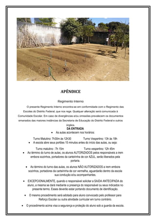 APÊNDICE 
Regimento Interno 
O presente Regimento Interno encontra-se em conformidade com o Regimento das 
Escolas do Distrito Federal, que nos rege. Qualquer alteração será comunicada à 
Comunidade Escolar. Em caso de divergências e/ou omissões prevalecem os documentos 
emanados das maiores instâncias da Secretaria de Educação do Distrito Federal e outros 
órgãos. 
DA ENTRADA 
· As aulas acontecem nos horários: 
Turno Matutino: 7h30m às 12h30 Turno Vespertino: 13h às 18h 
· A escola abre seus portões 15 minutos antes do início das aulas, ou seja: 
Turno matutino : 7h 15m Turno vespertino: 12h 45m 
· Ao término do turno de aulas, os alunos AUTORIZADOS pelos responsáveis a irem 
embora sozinhos, portadores da carteirinha de cor AZUL, serão liberados pela 
portaria. 
· Ao término do turno das aulas, os alunos NÃO AUTORIZADOS a irem embora 
sozinhos, portadores da carteirinha de cor vermelha, aguardarão dentro da escola 
sua condução e/ou acompanhantes. 
· EXCEPCIONALMENTE, quando o responsável solicitar a SAíDA ANTECIPADA do 
aluno, a mesma se dará mediante a presença do responsável ou seus indicados no 
presente termo. Esses deverão estar portando documento de identificação. 
· O mesmo procedimento será adotado para aluno convocado pelo professor para 
Reforço Escolar ou outra atividade curricular em turno contrário. 
· O procedimento acima visa a segurança e proteção do aluno sob a guarda da escola. 
 