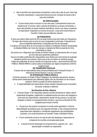 · Não é permitido aos responsáveis acompanhar o aluno até a sala de aula. Caso haja 
relevante necessidade, o responsável deverá procurar a direção da escola onde o 
caso será analisado. 
DA PONTUALIDADE 
· O aluno deverá estar na escola no início das aulas. Eventualmente haverá uma 
tolerância de 15 minutos. Após o período de tolerância ou atrasos reincidentes, o 
aluno será admitido na escola mediante advertência escrita, que requer a presença 
do responsável. Esgotados os recursos da escola, o caso será encaminhado ao 
Conselho Tutelar para providências cabíveis. 
DA FREQUENCIA 
O aluno que obtiver faltas acima de 25% da carga horária anual será retido por infrequência. 
Tal regra vale inclusive para os anos em que a progressão é continuada. A frequência do 
aluno é registrada diariamente e computada para fins de aprovação. 
A ausência da criança deve ser comunicada ao professor e justificada mediante apresentação 
de Atestado Médico (em nome da criança) ou Atestado de Óbito de parente em linha 
ascendente ou direta. 
De acordo com o Regimento das Escolas do Distrito Federal, os responsáveis têm um prazo 
de cinco dias para apresentar justificativa. 
Alunos com faltas justificadas têm resguardados seus direitos aos instrumentos de avaliação 
aplicados durante sua ausência, assim que se der seu retorno ao ambiente escolar. 
Faltas não justificadas de alunos inserido em programas sociais – governamentais (BOLSA 
FAMÍLIA, RENDA MINHA e outros) serão comunicados aos órgãos competentes conforme 
exigência legal. 
DO TRANSPORTE ESCOLAR 
A escola não se responsabiliza pelos serviços prestados pelo Transporte Escolar. O 
responsável deverá fiscalizar o serviço contratado. 
DA INTEGRAÇÃO FAMÍLIA-ESCOLA 
Conforme expresso no Projeto Político Pedagógico da instituição educacional, escola e 
família devem desempenhar seus diferentes papéis a fim de concretizar um ser humano 
saudável. Dentre os papéis da família destacam-se: 
· É responsabilidade dos responsáveis manter cadastro atualizado junto à secretaria 
da escola: endereço e telefones. 
Das Reuniões de Pais e Mestres 
· A Escola Classe 10 de Taguatinga realizará reuniões bimestrais em datas a serem 
amplamente divulgadas. Legalmente os estabelecimentos de ensino são obrigados a 
comunicar aos responsáveis o desempenho escolar de seus alunos e os pais são 
obrigados a realizar os acompanhamentos devidos, o que torna a Reunião de Pais 
obrigatória para escola e família. 
· Os pais que não puderem comparecer à reunião serão agendados, conforme 
disponibilidade do professor para uma segunda chamada. O não comparecimento do 
responsável será registrado e considerado esgotamento das possibilidades 
escolares, com encaminhamento ao Conselho Tutelar e Ministério Público. 
· O bom rendimento do aluno em sala de aula não desobriga o responsável de 
comparecer às reuniões convocadas pela escola. 
· A escola fornecerá declaração de comparecimento, segundo a lei para 
apresentação no trabalho do responsável. 
 