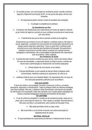 · As reuniões de pais, com comunicação do rendimento escolar, deverão acontecer, 
segundo o Regimento das Escolas do DF, em até quinze dias após o término dos 
bimestres. 
· Os responsáveis podem solicitar revisão de resultados das avaliações 
· A avaliação é competência do professor. 
Do Atendimento aos Pais 
· O professor não atenderá pais e/ou responsáveis em horário de regência. Entende-se 
por horário de regência o período em que o professor encontra-se em sala de aula 
com seus alunos. 
· O atendimento aos pais se fará no período contrário ao da regência. 
Esclarecemos que contrário ao turno da regência, o professor pode ou não estar na 
escola, legalmente, o professor tem dois períodos de Coordenação Individual fora do 
espaço escolar (segunda e sexta-feira). Terça ou quinta feira o professor pode 
encontrar-se em curso oferecido pela Secretaria de Educação. Na quarta-feira o 
professor encontra-se em reunião coletiva na escola com a equipe docente, 
pedagógica e administrativa. Daí a necessidade de agendamento dos responsável 
junto ao professor. Utilize a agenda. 
Dos Problemas de Saúde 
· A escola não pode ministrar remédios aos seus alunos, mesmo sob receita médica. 
Em caso de necessidade, o responsável deverá se dirigir à escola, e solicitar ele 
mesmo fazer a administração do medicamento nos horários adequados. 
· Criança doente não vai à escola, vai ao médico. 
· Crianças identificadas ou sob suspeita de doença infecto contagiosa serão 
encaminhadas, mediante a presença do responsável, de volta ao lar. 
· Justifique a falta do aluno com Atestado Médico. Os responsáveis têm um prazo de 
cinco dias para apresentar justificativa junto ao professor. 
DAS AVALIAÇÕES 
O aluno tem direito a uma avaliação “formativa, processual, contínua, cumulativa, 
abrangente, diagnóstica e interdisciplinar”. Cabe ao professor definir as melhores estratégias 
para essa avaliação. Para isso, o professor utiliza diversificados instrumentos de avaliação, 
de intervenção e de recuperação; todos eles coerentes com o projeto político pedagógico da 
escola e propostas pedagógicas emanadas da Secretaria de Educação. 
DO UNIFORME 
· O uso do uniforme é obrigatório e constitui-se de camiseta da escola, calça azul ou 
preta, saia ou bermudas da mesma cor. Tênis, sapato ou sandália. Recomendamos o 
tênis para uso diário e, principalmente, para a prática de Educação Física. 
· Não serão permitidos shorts ou saias curtas. 
· Não é permitido o uso de bonés na escola, sem prévia autorização do 
estabelecimento de ensino. 
MATERIAL ESCOLAR 
· É responsabilidade dos responsáveis providenciar o material escolar do aluno; 
 