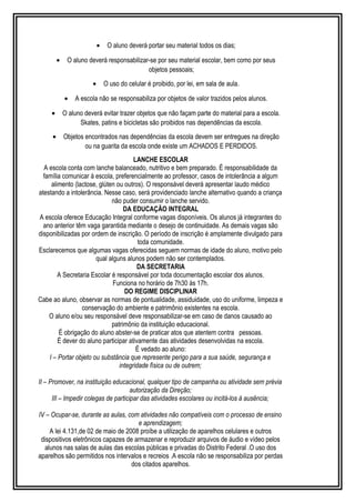 · O aluno deverá portar seu material todos os dias; 
· O aluno deverá responsabilizar-se por seu material escolar, bem como por seus 
objetos pessoais; 
· O uso do celular é proibido, por lei, em sala de aula. 
· A escola não se responsabiliza por objetos de valor trazidos pelos alunos. 
· O aluno deverá evitar trazer objetos que não façam parte do material para a escola. 
Skates, patins e bicicletas são proibidos nas dependências da escola. 
· Objetos encontrados nas dependências da escola devem ser entregues na direção 
ou na guarita da escola onde existe um ACHADOS E PERDIDOS. 
LANCHE ESCOLAR 
A escola conta com lanche balanceado, nutritivo e bem preparado. É responsabilidade da 
família comunicar à escola, preferencialmente ao professor, casos de intolerância a algum 
alimento (lactose, glúten ou outros). O responsável deverá apresentar laudo médico 
atestando a intolerância. Nesse caso, será providenciado lanche alternativo quando a criança 
não puder consumir o lanche servido. 
DA EDUCAÇÃO INTEGRAL 
A escola oferece Educação Integral conforme vagas disponíveis. Os alunos já integrantes do 
ano anterior têm vaga garantida mediante o desejo de continuidade. As demais vagas são 
disponibilizadas por ordem de inscrição. O período de inscrição é amplamente divulgado para 
toda comunidade. 
Esclarecemos que algumas vagas oferecidas seguem normas de idade do aluno, motivo pelo 
qual alguns alunos podem não ser contemplados. 
DA SECRETARIA 
A Secretaria Escolar é responsável por toda documentação escolar dos alunos. 
Funciona no horário de 7h30 às 17h. 
DO REGIME DISCIPLINAR 
Cabe ao aluno, observar as normas de pontualidade, assiduidade, uso do uniforme, limpeza e 
conservação do ambiente e patrimônio existentes na escola. 
O aluno e/ou seu responsável deve responsabilizar-se em caso de danos causado ao 
patrimônio da instituição educacional. 
É obrigação do aluno abster-se de praticar atos que atentem contra pessoas. 
É dever do aluno participar ativamente das atividades desenvolvidas na escola. 
É vedado ao aluno: 
I – Portar objeto ou substância que represente perigo para a sua saúde, segurança e 
integridade física ou de outrem; 
II – Promover, na instituição educacional, qualquer tipo de campanha ou atividade sem prévia 
autorização da Direção; 
III – Impedir colegas de participar das atividades escolares ou incitá-los à ausência; 
IV – Ocupar-se, durante as aulas, com atividades não compatíveis com o processo de ensino 
e aprendizagem; 
A lei 4.131,de 02 de maio de 2008 proíbe a utilização de aparelhos celulares e outros 
dispositivos eletrônicos capazes de armazenar e reproduzir arquivos de áudio e vídeo pelos 
alunos nas salas de aulas das escolas públicas e privadas do Distrito Federal .O uso dos 
aparelhos são permitidos nos intervalos e recreios .A escola não se responsabiliza por perdas 
dos citados aparelhos. 
 