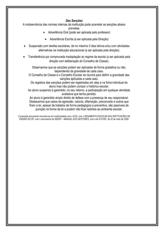 Das Sanções 
A inobservância das normas internas da instituição pode acarretar as sanções abaixo 
previstas. 
· Advertência Oral (pode ser aplicada pelo professor) 
· Advertência Escrita (a ser aplicada pela Direção) 
· Suspensão com tarefas escolares, de no máximo 3 dias letivos e/ou com atividades 
alternativas na instituição educacional (a ser aplicada pela direção); 
· Transferência por comprovada inadaptação ao regime da escola (a ser aplicada pela 
direção com deliberação do Conselho de Classe). 
Observamos que as sanções podem ser aplicadas de forma gradativa ou não, 
dependendo da gravidade de cada caso. 
O Conselho de Classe e o Conselho Escolar se reunirá para definir a gravidade das 
sanções aplicadas a cada caso. 
Os registros das sanções podem ser registradas em atas e na ficha individual do 
aluno mas não podem compor o histórico escolar. 
Ao aluno suspenso é garantido, no seu retorno, a participação em qualquer atividade 
avaliativa que tenha perdido. 
Ao aluno é garantido amplo direito de defesa com a presença de seu responsável. 
Destacamos que casos de agressão, calúnia, difamação, preconceito e outros que 
firam a lei, apesar de tratados de forma pedagógica e preventiva, são passíveis de 
punição na forma da lei e podem não ficar restritos ao ambiente escolar. 
O presente documento encontra-se em conformidade com o ECA, com o REGIMENTO ESCOLAR DAS INSTITUIÇÕES DE 
ENSINO DO DF, com o documento da SEEDF – MANUAL AOS GESTORES, com a lei 4131/DF, de 02 de maio de 2008. 
 