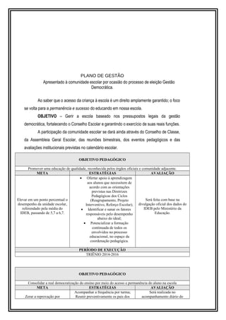 PLANO DE GESTÃO 
Apresentado à comunidade escolar por ocasião do processo de eleição Gestão 
Democrática. 
Ao saber que o acesso da criança à escola é um direito amplamente garantido; o foco 
se volta para a permanência e sucesso do educando em nossa escola. 
OBJETIVO – Gerir a escola baseado nos pressupostos legais da gestão 
democrática, fortalecendo o Conselho Escolar e garantindo o exercício de suas reais funções. 
A participação da comunidade escolar se dará ainda através do Conselho de Classe, 
da Assembleia Geral Escolar, das reuniões bimestrais, dos eventos pedagógicos e das 
avaliações institucionais previstas no calendário escolar. 
OBJETIVO PEDAGÓGICO 
Promover uma educação de qualidade, reconhecida pelos órgãos oficiais e comunidade adjacente. 
META ESTRATÉGIAS AVALIAÇÃO 
Elevar em um ponto percentual o 
desempenho da unidade escolar, 
referendado pela média do 
IDEB, passando de 5,7 a 6,7. 
· Ofertar apoio à aprendizagem 
aos alunos que necessitem de 
acordo com as orientações 
previstas nas Diretrizes 
Pedagógicas dos Ciclos 
(Reagrupamento, Projeto 
Interventivo, Reforço Escolar); 
· Identificar e sanar os fatores 
responsáveis pelo desempenho 
abaixo do ideal; 
· Potencializar a formação 
continuada de todos os 
envolvidos no processo 
educacional, no espaço da 
coordenação pedagógica. 
Será feita com base na 
divulgação oficial dos dados do 
IDEB pelo Ministério da 
Educação. 
PERÍODO DE EXECUÇÃO 
TRIÊNIO 2014-2016 
OBJETIVO PEDAGÓGICO 
Consolidar a real democratização do ensino por meio do acesso e permanência do aluno na escola 
META ESTRATÉGIAS AVALIAÇÃO 
Zerar a reprovação por 
Acompanhar a frequência por turma; 
Reunir preventivamente os pais dos 
Será realizada no 
acompanhamento diário do 
 