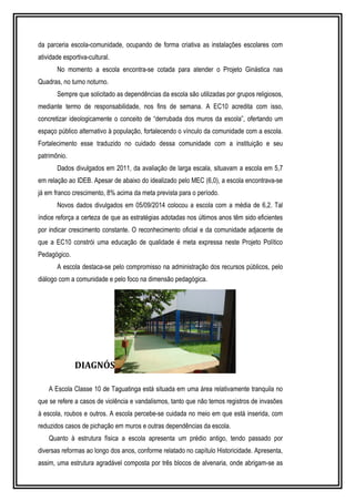 da parceria escola-comunidade, ocupando de forma criativa as instalações escolares com 
atividade esportiva-cultural. 
No momento a escola encontra-se cotada para atender o Projeto Ginástica nas 
Quadras, no turno noturno. 
Sempre que solicitado as dependências da escola são utilizadas por grupos religiosos, 
mediante termo de responsabilidade, nos fins de semana. A EC10 acredita com isso, 
concretizar ideologicamente o conceito de “derrubada dos muros da escola”, ofertando um 
espaço público alternativo à população, fortalecendo o vínculo da comunidade com a escola. 
Fortalecimento esse traduzido no cuidado dessa comunidade com a instituição e seu 
patrimônio. 
Dados divulgados em 2011, da avaliação de larga escala, situavam a escola em 5,7 
em relação ao IDEB. Apesar de abaixo do idealizado pelo MEC (6,0), a escola encontrava-se 
já em franco crescimento, 8% acima da meta prevista para o período. 
Novos dados divulgados em 05/09/2014 colocou a escola com a média de 6,2. Tal 
índice reforça a certeza de que as estratégias adotadas nos últimos anos têm sido eficientes 
por indicar crescimento constante. O reconhecimento oficial e da comunidade adjacente de 
que a EC10 constrói uma educação de qualidade é meta expressa neste Projeto Político 
Pedagógico. 
A escola destaca-se pelo compromisso na administração dos recursos públicos, pelo 
diálogo com a comunidade e pelo foco na dimensão pedagógica. 
DIAGNÓSTICO DA REALIDADE ESCOLAR 
A Escola Classe 10 de Taguatinga está situada em uma área relativamente tranquila no 
que se refere a casos de violência e vandalismos, tanto que não temos registros de invasões 
à escola, roubos e outros. A escola percebe-se cuidada no meio em que está inserida, com 
reduzidos casos de pichação em muros e outras dependências da escola. 
Quanto à estrutura física a escola apresenta um prédio antigo, tendo passado por 
diversas reformas ao longo dos anos, conforme relatado no capítulo Historicidade. Apresenta, 
assim, uma estrutura agradável composta por três blocos de alvenaria, onde abrigam-se as 
 
