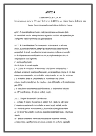 ANEXOS 
ASSEMBLÉIA ESCOLAR 
Em consonância com a lei 4751, de 7 de fevereiro de 2012, lei que trata do Sistema de Ensino e da 
Gestão Democrática das Escolas Públicas do Distrito Federal: 
Art. 21. A Assembleia Geral Escolar, instância máxima de participação direta 
da comunidade escolar, abrange todos os segmentos escolares e é responsável por 
acompanhar o desenvolvimento das ações da escola. 
Art. 22. A Assembleia Geral Escolar se reunirá ordinariamente a cada seis 
meses, ou extraordinariamente, sempre que a comunidade escolar indicar a 
necessidade de ampla consulta sobre temas relevantes, mediante convocação: 
I – de integrantes da comunidade escolar, na proporção de dez por cento da 
composição de cada segmento; 
II – do Conselho Escolar; 
III – do diretor da unidade escolar. 
§ 1º O edital de convocação da Assembleia Geral Escolar será elaborado e 
divulgado amplamente pelo Conselho Escolar, com antecedência mínima de três dias 
úteis no caso das reuniões extraordinárias e de quinze dias no caso das ordinárias. 
§ 2º As normas gerais de funcionamento da Assembleia Geral Escolar, 
inclusive o quórum de abertura dos trabalhos e o de deliberação, serão estabelecidas 
pela SEDF. 
§ 3º Na ausência de Conselho Escolar constituído, as competências previstas 
no § 1º recairão sobre a direção da unidade escolar. 
Art. 23. Compete à Assembleia Geral Escolar: 
I – conhecer do balanço financeiro e do relatório findo e deliberar sobre eles; 
II – avaliar semestralmente os resultados alcançados pela unidade escolar; 
III – discutir e aprovar, motivadamente, a proposta de exoneração de diretor 
ou vice-diretor das unidades escolares, obedecidas as competências e a legislação 
vigente; 
IV – apreciar o regimento interno da unidade escolar e deliberar sobre ele, 
em assembleia especificamente convocada para este fim, conforme legislação 
 
