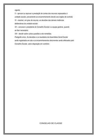 vigente; 
V – aprovar ou reprovar a prestação de contas dos recursos repassados à 
unidade escolar, previamente ao encaminhamento devido aos órgãos de controle; 
VI – resolver, em grau de recurso, as decisões das demais instâncias 
deliberativas da unidade escolar; 
VII – convocar o presidente do Conselho Escolar e a equipe gestora, quando 
se fizer necessário; 
VIII – decidir sobre outras questões a ela remetidas. 
Parágrafo único. As decisões e os resultados da Assembleia Geral Escolar 
serão registrados em ata e os encaminhamentos decorrentes serão efetivados pelo 
Conselho Escolar, salvo disposição em contrário. 
CONSELHO DE CLASSE 
 
