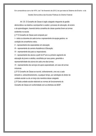 Em consonância com a lei 4751, de 7 de fevereiro de 2012, lei que trata do Sistema de Ensino e da 
Gestão Democrática das Escolas Públicas do Distrito Federal: 
Art. 35. O Conselho de Classe é órgão colegiado integrante da gestão 
democrática e se destina a acompanhar e avaliar o processo de educação, de ensino 
e de aprendizagem, havendo tantos conselhos de classe quantas forem as turmas 
existentes na escola. 
§ 1º O Conselho de Classe será composto por: 
I – todos os docentes de cada turma e representante da equipe gestora, na 
condição de conselheiros natos; 
II – representante dos especialistas em educação; 
III – representante da carreira Assistência à Educação; 
IV – representante dos pais ou responsáveis; 
V – representante dos alunos a partir do 6º ano ou primeiro segmento da 
educação de jovens e adultos, escolhidos por seus pares, garantida a 
representatividade dos alunos de cada uma das turmas; 
VI – representantes dos serviços de apoio especializado, em caso de turmas 
inclusivas. 
§ 2º O Conselho de Classe se reunirá, ordinariamente, uma vez a cada 
bimestre e, extraordinariamente, a qualquer tempo, por solicitação do diretor da 
unidade escolar ou de um terço dos membros desse colegiado. 
§ 3º Cada unidade escolar elaborará as normas de funcionamento do 
Conselho de Classe em conformidade com as diretrizes da SEDF. 
 
