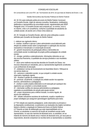 CONSELHO ESCOLAR 
Em consonância com a lei 4751, de 7 de fevereiro de 2012, lei que trata do Sistema de Ensino e da 
Gestão Democrática das Escolas Públicas do Distrito Federal: 
Art. 24. Em cada instituição pública de ensino do Distrito Federal, funcionará 
um Conselho Escolar, órgão de natureza consultiva, fiscalizadora, mobilizadora, 
deliberativa e representativa da comunidade escolar, regulamentado pela SEDF. 
Parágrafo único. O Conselho Escolar será composto por, no mínimo, cinco e, 
no máximo, vinte e um conselheiros, conforme a quantidade de estudantes da 
unidade escolar, de acordo com o Anexo Único desta Lei. 
Art. 25. Compete ao Conselho Escolar, além de outras atribuições a serem 
definidas pelo Conselho de Educação do Distrito Federal: 
I – elaborar seu regimento interno; 
II – analisar, modificar e aprovar o plano administrativo anual elaborado pela 
direção da unidade escolar sobre a programação e a aplicação dos recursos 
necessários à manutenção e à conservação da escola; 
III – garantir mecanismos de participação efetiva e democrática da 
comunidade escolar na elaboração do projeto político-pedagógico da unidade 
escolar; 
IV – divulgar, periódica e sistematicamente, informações referentes ao uso 
dos recursos financeiros, à qualidade dos serviços prestados e aos resultados 
obtidos; 
V – atuar como instância recursal das decisões do Conselho de Classe, nos 
recursos interpostos por estudantes, pais ou representantes legalmente constituídos 
e por profissionais da educação; 
VI – estabelecer normas de funcionamento da Assembleia Geral e 145inquen-la 
nos termos desta Lei; 
VII – estruturar o calendário escolar, no que competir à unidade escolar, 
observada a legislação vigente; 
VIII – fiscalizar a gestão da unidade escolar; 
IX – promover, anualmente, a avaliação da unidade escolar nos aspectos 
técnicos, administrativos e pedagógicos; 
X – analisar e avaliar projetos elaborados ou em execução por quaisquer dos 
segmentos que compõem a comunidade escolar; 
XI – intermediar conflitos de natureza administrativa ou pedagógica, 
esgotadas as possibilidades de solução pela equipe escolar; 
XII – propor mecanismos para a efetiva inclusão, no ensino regular, de 
alunos com deficiência; 
XIII – debater indicadores escolares de rendimento, evasão e repetência e 
propor estratégias que assegurem aprendizagem significativa para todos. 
§ 1º Em relação aos aspectos pedagógicos, serão observados os princípios e 
as disposições constitucionais, os pareceres e as resoluções dos órgãos normativos 
federal e distrital e a legislação do Sistema de Ensino do Distrito Federal. 
§ 2º Quando se tratar de deliberação que exija responsabilidade civil ou 
criminal, os estudantes no exercício da função de conselheiro escolar serão 
representados, no caso dos menores de dezesseis anos, ou assistidos, em se 
tratando de menores de dezoito anos e maiores de dezesseis anos, por seus pais ou 
responsáveis, devendo comparecer às reuniões tanto os representados ou assistidos 
 