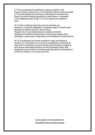 § 1º O não comparecimento injustificado de qualquer conselheiro a três 
reuniões ordinárias consecutivas ou a cinco alternadas implicará vacância da função. 
§ 2º Ocorrerá destituição de conselheiro por deliberação da Assembleia Geral 
Escolar, em decisão motivada, garantindo-se a ampla defesa e o contraditório. 
§ 3º As hipóteses previstas nos §§ 1º e 2º não se aplicam aos conselheiros 
natos. 
Art. 33. Caso a instituição escolar não conte com estudantes que 
preencham a condição de elegibilidade, as respectivas vagas no Conselho serão 
destinadas ao segmento dos pais e mães de alunos. 
Parágrafo único. A comunidade escolar das unidades que atendem 
estudantes com deficiência envidará todos os esforços para assegurar-lhes a 
participação, e de seus pais ou responsáveis, como candidatos ao Conselho Escolar. 
Art. 34. Os profissionais de educação investidos em cargos de conselheiros 
escolares, em conformidade com as normas de remanejamento e distribuição de 
carga horária e ressalvados os casos de decisão judicial transitada em julgado ou 
após processo administrativo disciplinar na forma da legislação vigente, terão 
assegurada a sua permanência na unidade escolar pelo período correspondente ao 
exercício do mandato e um ano após seu término. 
EDUCAÇÃO COM MOVIMENTO: 
Educação Física nos Anos Iniciais 
 