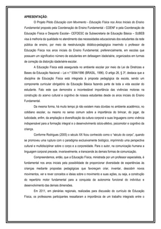 APRESENTAÇÃO: 
O Projeto Piloto Educação com Movimento - Educação Física nos Anos Iniciais do Ensino 
Fundamental proposto pela Coordenação de Ensino Fundamental - COENF e pela Coordenação de 
Educação Física e Desporto Escolar– CEFDESC da Subsecretaria de Educação Básica – SUBEB 
visa à melhoria da qualidade no atendimento das necessidades educacionais dos estudantes da rede 
pública de ensino, por meio da reestruturação didático-pedagógica inserindo o professor de 
Educação Física nos anos iniciais do Ensino Fundamental, preferencialmente, em escolas que 
possuam um significativo número de estudantes em defasagem idade/série, organizados em turmas 
de correção da distorção idade/série escolar. 
A Educação Física está assegurada no ambiente escolar por meio da Lei de Diretrizes e 
Bases da Educação Nacional – Lei n.º 9394/1996 (BRASIL, 1996). O artigo 26, § 3º, destaca que a 
disciplina de Educação Física está integrada à proposta pedagógica da escola, sendo um 
componente curricular obrigatório da Educação Básica fazendo parte de toda a vida escolar do 
estudante. Fato este que demonstra a incontestável importância das vivências motoras na 
construção do acervo cultural e cognitivo de nossos estudantes desde os anos iniciais do Ensino 
Fundamental. 
Da mesma forma, há muito tempo já não existem mais dúvidas no ambiente acadêmico, no 
cotidiano escolar, ou mesmo no senso comum sobre a importância do brincar, do jogar, da 
ludicidade, enfim, da ampliação e diversificação da cultura corporal e suas linguagens como vivência 
indispensável para a formação integral e o desenvolvimento sócio-afetivo, psicomotor e cognitivo da 
criança. 
Conforme Rodrigues (2005) o século XX ficou conhecido como o “século do corpo”, quando 
se promoveu uma ruptura com o paradigma exclusivamente biológico, imprimindo uma perspectiva 
cultural e multidisciplinar sobre o corpo e a corporeidade. Para o autor, na comunicação humana a 
linguagem corporal precede, invariavelmente, e transcende às demais formas de comunicação. 
Compreendemos, então, que a Educação Física, ministrada por um professor especialista, é 
fundamental nos anos iniciais pela possibilidade de proporcionar diversidade de experiências às 
crianças mediante propostas pedagógicas que favoreçam criar, inventar, descobrir novos 
movimentos, ver e rever conceitos e ideias sobre o movimento e suas ações, ou seja, a construção 
do repertório motor fundamental para a conquista da autonomia funcional do indivíduo e 
desenvolvimento das demais dimensões. 
Em 2011, em plenárias regionais, realizadas para discussão do currículo de Educação 
Física, os professores participantes ressaltaram a importância de um trabalho integrado entre o 
 